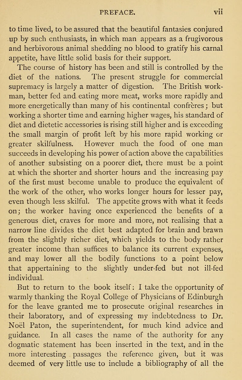 to time lived, to be assured that the beautiful fantasies conjured up by such enthusiasts, in which man appears as a frugivorous and herbivorous animal shedding no blood to gratify his carnal appetite, have little solid basis for their support. The course of history has been and still is controlled by the diet of the nations. The present struggle for commercial supremacy is largely a matter of digestion. The British work- man, better fed and eating more meat, works more rapidly and more energetically than many of his continental confreres; but working a shorter time and earning higher wages, his standard of diet and dietetic accessories is rising still higher and is exceeding the small margin of profit left by his more rapid working or greater skilfulness. However much the food of one man succeeds in developing his power of action above the capabilities of another subsisting on a poorer diet, there must be a point at which the shorter and shorter hours and the increasing pay of the first must become unable to produce the equivalent of the work of the other, who works longer hours for lesser pay, even though less skilful. The appetite grows with what it feeds on; the worker having once experienced the benefits of a generous diet, craves for more and more, not realising that a narrow line divides the diet best adapted for brain and brawn from the slightly richer diet, which yields to the body rather greater income than suffices to balance its current expenses, and may lower all the bodily functions to a point below that appertaining to the slightly under-fed but not ill-fed individual. But to return to the book itself: I take the opportunity of warmly thanking the Royal College of Physicians of Edinburgh for the leave granted me to prosecute original researches in their laboratory, and of expressing my indebtedness to Dr. Noel Paton, the superintendent, for much kind advice and guidance. In all cases the name of the authority for any dogmatic statement has been inserted in the text, and in the more interesting passages the reference given, but it was deemed of very little use to include a bibliography of all the