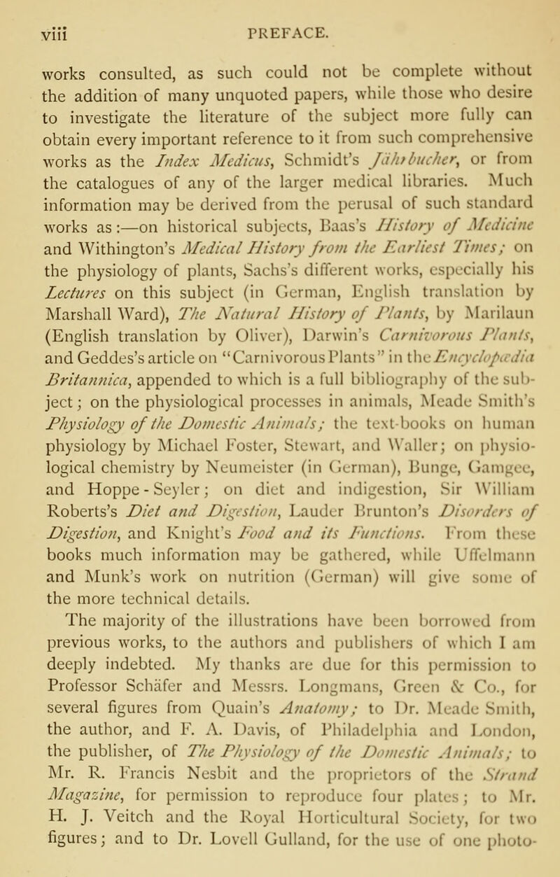 works consulted, as such could not be complete without the addition of many unquoted papers, while those who desire to investigate the literature of the subject more fully can obtain every important reference to it from such comprehensive works as the Index Medicus, Schmidt's Jdhibuclier, or from the catalogues of any of the larger medical libraries. Much information may be derived from the perusal of such standard works as :—on historical subjects, Baas's History of Medicine and Withington's Medical History from the Earliest Times; on the physiology of plants, Sachs's different works, especially his Lectures on this subject (in German, English translation by Marshall Ward), The Natural History of J'lants, by Marilaun (English translation by Oliver), Darwin's Carnivorous Plants, and Geddes's article on Carnivorous Plants  in tluA'//, iv.'/ Britannica, appended to which is a full bibliography of the sub ject; on the physiological processes in animals, Meade Smith's Physiology of the Domestic Animals; the text-books on human physiology by Michael Foster, Stewart, and Waller; on physio- logical chemistry by Neumeister (in German), Bunge, Gamj and Hoppe - Seylcr; on diet and indigestion, Sir William Roberts's Diet and Digestion, Lauder Brunton's Disorder Digestion, and Knight's Food and its Functions. From th books much information may be gathered, while I'ffclmann and Munk's work on nutrition (German) will give some I the more technical details. The majority of the illustrations have been borrowed from previous works, to the authors and publishers of which I am deeply indebted. My thanks are due for this permission to Professor Schafer and Messrs. Longmans, Green & Co., for several figures from Quain's Anatomy; to Dr. Meade Smith, the author, and F. A. Davis, of Philadelphia and London, the publisher, of The Physiology of the Domestic Animals; to Mr. R. Francis Nesbit and the proprietors of the Strand Magazine, for permission to reproduce four plates; to Mr. H. J. Veitch and the Royal Horticultural . for two figures; and to Dr. Lovell Gulland, for the use of one pi.