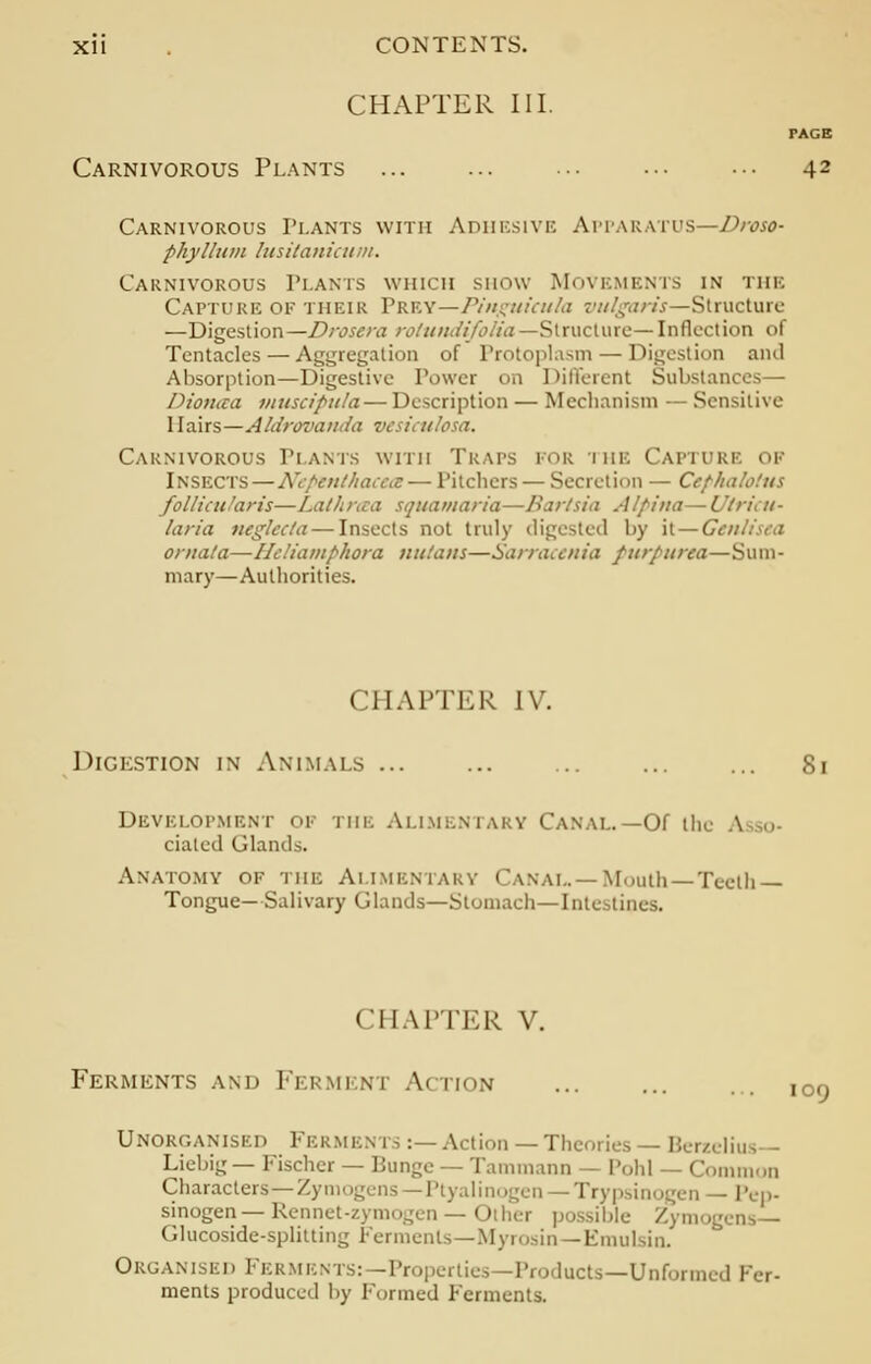 CHAPTER III. PAGE Carnivorous Plants ... ... ... ••• ••• 42 Carnivorous Plants with Adhesive Apparatus—Droso- phyllitm lusitanicum. Carnivorous Plants which show Movements in the Capture of their PRKY—Pinguieula vulgaris—Structure —Digestion—Drosera rotundifolia —Structure— Inflection of Tentacles — Aggregation of Protoplasm — Digestion ami Absorption—Digestive Power on Different Substances— Dionaa muscipula — Description — Mechanism — Sensitive 1 lairs—Aldrovanda vesiculosa. Carnivorous Plants with Traps for the Capture of INSECTS—Nepenthacem — Pitchers — Secretion — Cephalotus follicu 'an's—Lathraa squamaria—Bartsia Alpina— Utricu- /aria neglecta — Insects not truly digested by it — Genii ornala—Heliamphora nutans—Sarraccnia purpurea—Sum- mary—Authorities. CHAPTER IV. Digestion in Animals ... ... ... ... ... 81 Development of the Alimentary Canal.—Of the ciateil Glands. Anatomy of the Alimentary Canal.—Mouth—Teeth- Tongue—Salivary Glands—Stomach—Intestines. CHAPTER V. Ferments and Fermeni .V riON 109 Unorganised Ferments:—Action —Theories— Berzelius Liebig— Fischer — Bunge — Tammann — Pohl — Common Characters—Zymogens—Ptyalinogen —Trypsinogen — Pep- sinogen — Rennet-zymogen — Oilier possible Zymogens— Glucoside-splitting Ferments—Myrosin—Emulsin. Organised Fermen lucts—Unformed Fer- ments produced by Formed Ferments.