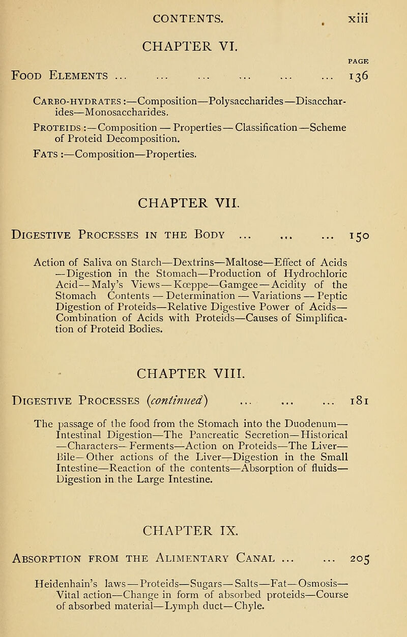 CHAPTER VI. PAGE Food Elements ... ... ... ... ... ... 136 Carbo-hydrates :—Composition—Polysaccharides —Disacchar- ides—Monosaccharides. Proteids :—Composition — Properties — Classification—Scheme of Proteid Decomposition. Fats :—Composition—Properties. CHAPTER VII. Digestive Processes in the Body ... ... ... 150 Action of Saliva on Starch—Dextrins—Maltose—Effect of Acids — Digestion in the Stomach—Production of Hydrochloric Acid — Maly's Views — Kceppe—Gamgee — Acidity of the Stomach Contents — Determination — Variations — Peptic Digestion of Proteids—Relative Digestive Power of Acids— Combination of Acids with Proteids—Causes of Simplifica- tion of Proteid Bodies. CHAPTER VIII. Digestive Processes {continued) ... ... ... i The passage of the food from the Stomach into the Duodenum— Intestinal Digestion—The Pancreatic Secretion—Historical —Characters—Ferments—Action on Proteids—The Liver— Bile—Other actions of the Liver—Digestion in the Small Intestine—Reaction of the contents—Absorption of fluids— Digestion in the Large Intestine. CHAPTER IX. Absorption from the Alimentary Canal ... ... 205 Heidenhain's laws — Proteids—Sugars—Salts—Fat—Osmosis— Vital action—Change in form of absorbed proteids—Course of absorbed material—Lymph duct—Chyle.