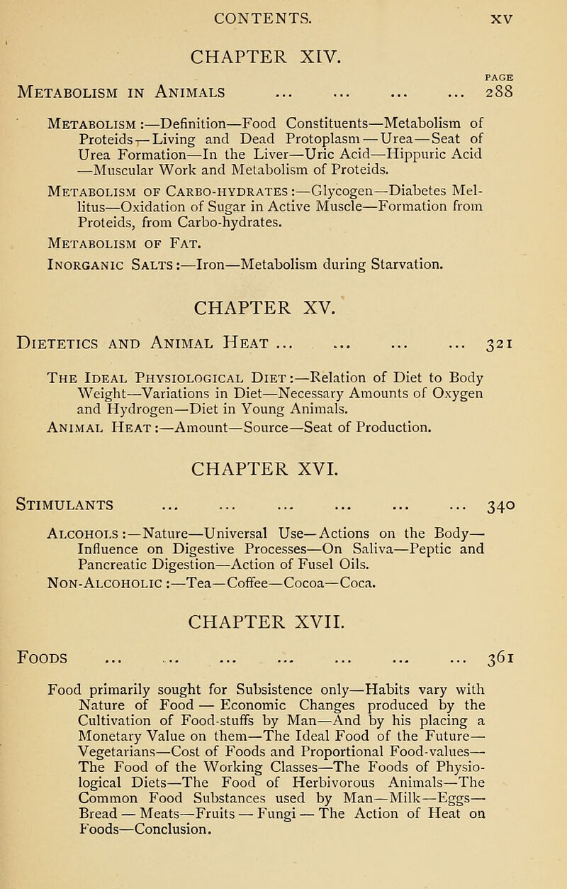 CHAPTER XIV. PAGE Metabolism in Animals ... ... ... ... 288 Metabolism :—Definition—Food Constituents—Metabolism of Proteids ^Living and Dead Protoplasm—Urea—Seat of Urea Formation—In the Liver—Uric Acid—Hippuric Acid —Muscular Work and Metabolism of Proteids. Metabolism of Carbo-hydrates :—Glycogen—Diabetes Mel- litus—Oxidation of Sugar in Active Muscle—Formation from Proteids, from Carbo-hydrates. Metabolism of Fat. Inorganic Salts :—Iron—Metabolism during Starvation. CHAPTER XV. Dietetics and Animal Heat ... 321 The Ideal Physiological Diet :—Relation of Diet to Body Weight—Variations in Diet—Necessary Amounts of Oxygen and Hydrogen—Diet in Young Animals. Animal Heat:—Amount—Source—Seat of Production. CHAPTER XVI. Stimulants ... ... ... ... ... ... 340 Alcohols:—Nature—Universal Use—Actions on the Body— Influence on Digestive Processes—On Saliva—Peptic and Pancreatic Digestion—Action of Fusel Oils. Non-Alcoholic :—Tea—Coffee—Cocoa—Coca. CHAPTER XVII. Foods ... ... ... ... ... ... ... 361 Food primarily sought for Subsistence only—Habits vary with Nature of Food — Economic Changes produced by the Cultivation of Foodstuffs by Man—And by his placing a Monetary Value on them—The Ideal Food of the Future— Vegetarians—Cost of Foods and Proportional Food-values— The Food of the Working Classes—The P'oods of Physio- logical Diets—The Food of Herbivorous Animals—The Common Food Substances used by Man—Milk—Eggs— Bread — Meats—Fruits — Fungi — The Action of Heat on Foods—Conclusion.