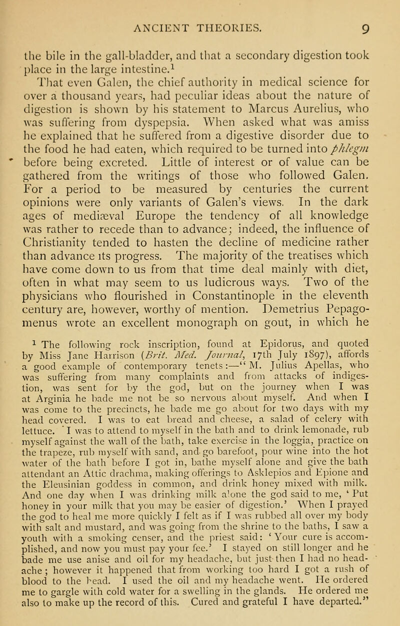 the bile in the gall-bladder, and that a secondary digestion took place in the large intestine.1 That even Galen, the chief authority in medical science for over a thousand years, had peculiar ideas about the nature of digestion is shown by his statement to Marcus Aurelius, who was suffering from dyspepsia. When asked what was amiss he explained that he suffered from a digestive disorder due to the food he had eaten, which required to be turned into phlegm before being excreted. Little of interest or of value can be gathered from the writings of those who followed Galen. For a period to be measured by centuries the current opinions were only variants of Galen's views. In the dark ages of mediaeval Europe the tendency of all knowledge was rather to recede than to advance; indeed, the influence of Christianity tended to hasten the decline of medicine rather than advance its progress. The majority of the treatises which have come down to us from that time deal mainly with diet, often in what may seem to us ludicrous ways. Two of the physicians who flourished in Constantinople in the eleventh century are, however, worthy of mention. Demetrius Pepago- menus wrote an excellent monograph on gout, in which he 1 The following rock inscription, found at Epidorus, and quoted by Miss Jane Harrison {Brit. Med. Journal, 17th July 1897), affords a good example of contemporary tenets:— M. Julius Apellas, who was suffering from many complaints and from attacks of indiges- tion, was sent for by the god, but on the journey when I was at Arginia he bade me not be so nervous about myself. And when I was come to the precincts, he bade me go about for two days with my head covered. I was to eat bread and cheese, a salad of celery with lettuce. I was to attend to myself in the bath and to drink lemonade, rub myself against the wall of the bath, take exercise in the loggia, practice on the trapeze, ml) myself with sand, and go barefoot, pour wine into the hot water of the bath before I got in, bathe myself alone and give the bath attendant an Attic drachma, making offerings to Asklepios and Epione and the Eleusinian goddess in common, and drink honey mixed with milk. And one day when I was drinking milk alone the god said to me, ' Tut honey in your milk that you may be easier of digestion.' When I prayed the god to heal me more quickly I felt as if I was rubbed all over my body with salt and mustard, and was going from the shrine to the baths, I saw a youth with a smoking censer, and the priest said: 'Your cure is accom- plished, and now you must pay your fee.' I stayed on still longer and he bade me use anise and oil for my headache, but just then I had no head- ache ; however it happened that from working too hard I got a rush of blood to the head. I used the oil and my headache went. He ordered me to gargle with cold water for a swelling in the glands. He ordered me also to make up the record of this. Cured and grateful I have departed.