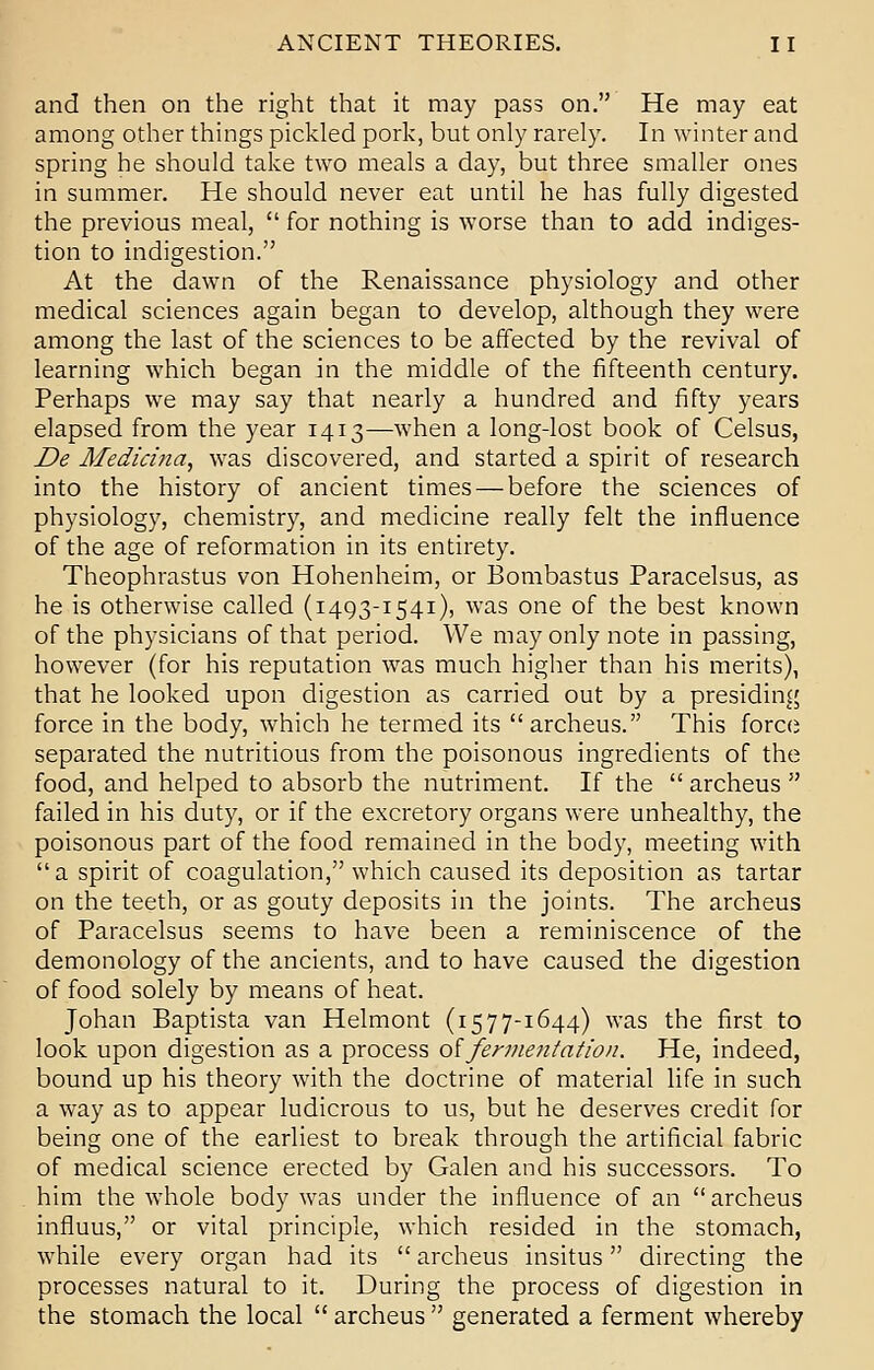 and then on the right that it may pass on. He may eat among other things pickled pork, but only rarely. In winter and spring he should take two meals a day, but three smaller ones in summer. He should never eat until he has fully digested the previous meal,  for nothing is worse than to add indiges- tion to indigestion. At the dawn of the Renaissance physiology and other medical sciences again began to develop, although they were among the last of the sciences to be affected by the revival of learning which began in the middle of the fifteenth century. Perhaps we may say that nearly a hundred and fifty years elapsed from the year 1413—when a long-lost book of Celsus, De Medicina, was discovered, and started a spirit of research into the history of ancient times — before the sciences of physiology, chemistry, and medicine really felt the influence of the age of reformation in its entirety. Theophrastus von Hohenheim, or Bombastus Paracelsus, as he is otherwise called (1493-1541), was one of the best known of the physicians of that period. We may only note in passing, however (for his reputation was much higher than his merits), that he looked upon digestion as carried out by a presiding force in the body, which he termed its archeus. This force separated the nutritious from the poisonous ingredients of the food, and helped to absorb the nutriment. If the  archeus  failed in his duty, or if the excretory organs were unhealthy, the poisonous part of the food remained in the body, meeting with a spirit of coagulation, which caused its deposition as tartar on the teeth, or as gouty deposits in the joints. The archeus of Paracelsus seems to have been a reminiscence of the demonology of the ancients, and to have caused the digestion of food solely by means of heat. Johan Baptista van Helmont (15 7 7-1644) was the first to look upon digestion as a process of fermentation. He, indeed, bound up his theory with the doctrine of material life in such a way as to appear ludicrous to us, but he deserves credit for being one of the earliest to break through the artificial fabric of medical science erected by Galen and his successors. To him the whole body was under the influence of an  archeus influus, or vital principle, which resided in the stomach, while every organ had its  archeus insitus directing the processes natural to it. During the process of digestion in the stomach the local  archeus  generated a ferment whereby