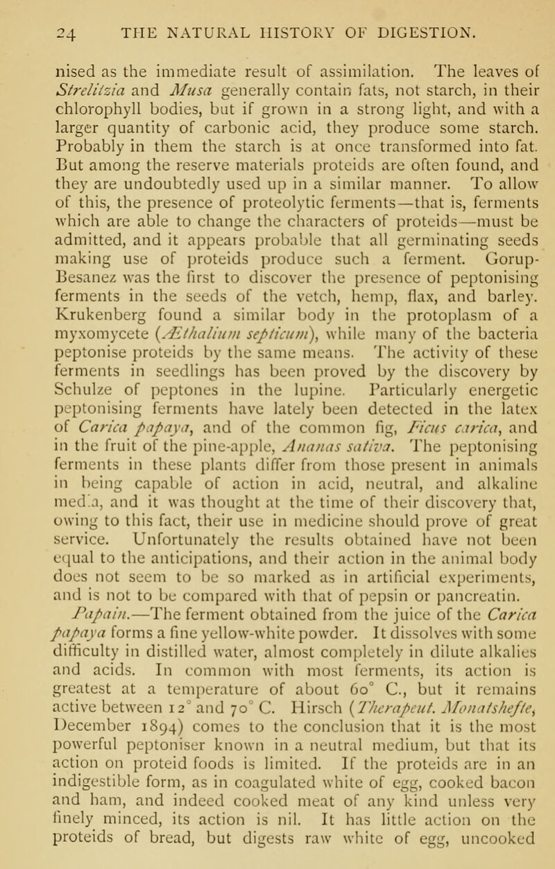 nised as the immediate result of assimilation. The leaves of Strelilzia and Musa generally contain fats, not starch, in their chlorophyll bodies, but if grown in a strong light, and with a larger quantity of carbonic acid, they produce some starch. Probably in them the starch is at once transformed into fat. But among the reserve materials proteids are often found, and they are undoubtedly used up in a similar manner. To allow of this, the presence of proteolytic ferments—that is, ferments which are able to change the characters of proteids—must be admitted, and it appears probable that all germinating seeds making use of proteids produce such a ferment. Gorup- Besanez was the first to discover the presence of peptonising ferments in the seeds of the vetch, hemp, flax, and barley. Krukenberg found a similar body in the protoplasm of a myxomycete {.Eihalium septicum), while many of the bacteria peptonise proteids by the same means. The activity of these ferments in seedlings has been proved by the discovery by Schulze of peptones in the lupine. Particularly energetic peptonising ferments have lately been detected in the latex of Carica papaya, and of the common fig, Fiats carica, and in the fruit of the pine-apple, Ananas sativa. The peptonising ferments in these plants differ from those present in animals in being capable of action in acid, neutral, and alkaline med'a, and it was thought at the time of their discovery that, owing to this fact, their use in medicine should prove of great service. Unfortunately the results obtained have not been equal to the anticipations, and their action in the animal body does not seem to be so marked as in artificial experiments, and is not to be compared with that of pepsin or pancreatin. Papain.—The ferment obtained from the juice of the Carica papaya forms a line yellow-white powder. It dissolves with some difficulty in distilled water, almost completely in dilute alkalies and acids. In common with most ferments, its action is greatest at a temperature of about 6o° C, but it remains active between 12 and 70' C. Hirsch {Tlicrapcut. Monatshefie, December 1894) comes to the conclusion that it is the most powerful peptoniser known in a neutral medium, but that its action on proteid foods is limited. If the proteids are in an indigestible form, as in coagulated white of egg, cooked bacon and ham, and indeed cooked meat of any kind unless very finely minced, its action is nil. It has little action on the proteids of bread, but digests raw white of egg, uncooked
