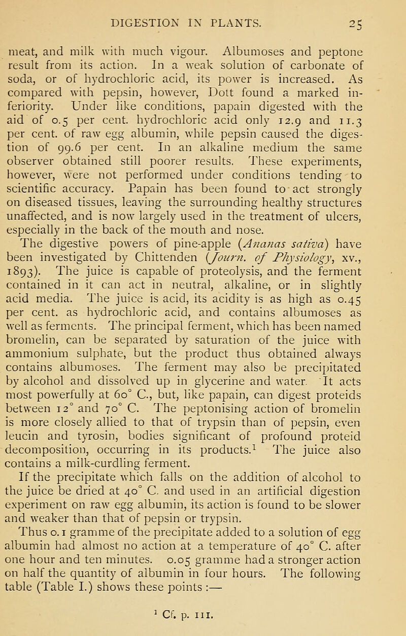 meat, and milk with much vigour. Albumoses and peptone result from its action. In a weak solution of carbonate of soda, or of hydrochloric acid, its power is increased. As compared with pepsin, however, Dott found a marked in- feriority. Under like conditions, papain digested with the aid of 0.5 per cent, hydrochloric acid only 12.9 and 11.3 per cent, of raw egg albumin, while pepsin caused the diges- tion of 99.6 per cent. In an alkaline medium the same observer obtained still poorer results. These experiments, however, were not performed under conditions tending to scientific accuracy. Papain has been found to act strongly on diseased tissues, leaving the surrounding healthy structures unaffected, and is now largely used in the treatment of ulcers, especially in the back of the mouth and nose. The digestive powers of pine-apple (Ananas sativa) have been investigated by Chittenden {Journ. of Physiology, xv., 1893). The juice is capable of proteolysis, and the ferment contained in it can act in neutral, alkaline, or in slightly acid media. The juice is acid, its acidity is as high as 0.45 per cent, as hydrochloric acid, and contains albumoses as well as ferments. The principal ferment, which has been named bromelin, can be separated by saturation of the juice with ammonium sulphate, but the product thus obtained always contains albumoses. The ferment may also be precipitated by alcohol and dissolved up in glycerine and water. It acts most powerfully at 60° G, but, like papain, can digest proteids between 12° and 700 C. The peptonising action of bromelin is more closely allied to that of trypsin than of pepsin, even leucin and tyrosin, bodies significant of profound proteid decomposition, occurring in its products.1 The juice also contains a milk-curdling ferment. If the precipitate which falls on the addition of alcohol to the juice be dried at 400 C. and used in an artificial digestion experiment on raw egg albumin, its action is found to be slower and weaker than that of pepsin or trypsin. Thus o. 1 gramme of the precipitate added to a solution of egg albumin had almost no action at a temperature of 400 C. after one hour and ten minutes. 0.05 gramme had a stronger action on half the quantity of albumin in four hours. The following table (Table I.) shows these points :— 1 Cf. p. in.