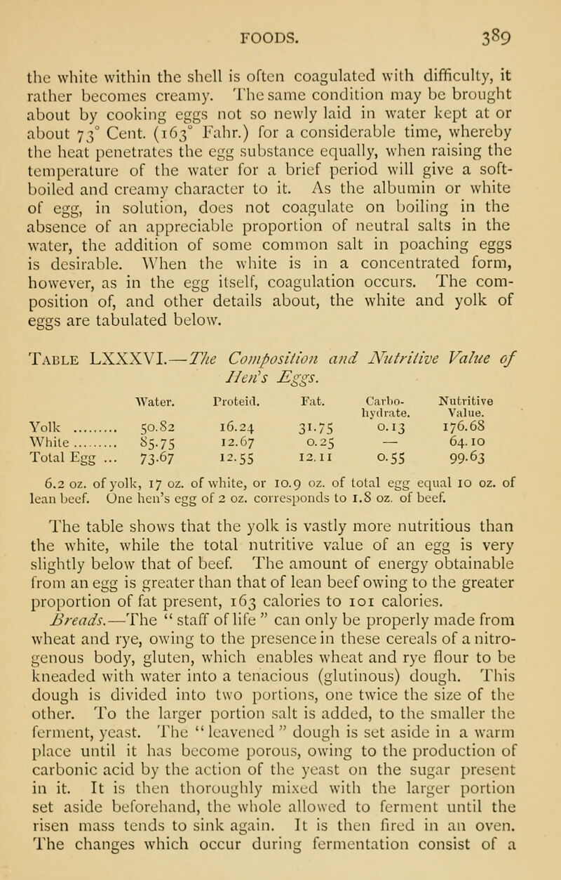 the white within the shell is often coagulated with difficulty, it rather becomes creamy. The same condition may be brought about by cooking eggs not so newly laid in water kept at or about 730 Cent. (1630 Fahr.) for a considerable time, whereby the heat penetrates the egg substance equally, when raising the temperature of the water for a brief period will give a soft- boiled and creamy character to it. As the albumin or white of egg, in solution, does not coagulate on boiling in the absence of an appreciable proportion of neutral salts in the water, the addition of some common salt in poaching eggs is desirable. When the white is in a concentrated form, however, as in the egg itself, coagulation occurs. The com- position of, and other details about, the white and yolk of eggs are tabulated below. Table LXXXVL—The Composition and Nutritive Value of //en's Eggs. Water. Proteid. Fat. Carbo- Nutritive hydrate. Value. Yolk 50.82 16.24 31.75 0.13 176.68 While 85.75 12.67 0.25 — 64.10 TotalEgg... 73-67 12.55 12.11 0.55 99.63 6.2 oz. of yolk, 17 oz. of white, or 10.9 oz. of total egg equal 10 oz. of lean beef. One hen's egg of 2 oz. corresponds to 1.8 oz. of beet. The table shows that the yolk is vastly more nutritious than the white, while the total nutritive value of an egg is very slightly below that of beef. The amount of energy obtainable from an egg is greater than that of lean beef owing to the greater proportion of fat present, 163 calories to 101 calories. 2>reads.—The  staff of life  can only be properly made from wheat and rye, owing to the presence in these cereals of a nitro- genous body, gluten, which enables wheat and rye flour to be kneaded with water into a tenacious (glutinous) dough. This dough is divided into two portions, one twice the size of the other. To the larger portion salt is added, to the smaller the ferment, yeast. The  leavened  dough is set aside in a warm place until it has become porous, owing to the production of carbonic acid by the action of the yeast on the sugar present in it. It is then thoroughly mixed with the larger portion set aside beforehand, the whole allowed to ferment until the risen mass tends to sink again. It is then fired in an oven. The changes which occur during fermentation consist of a