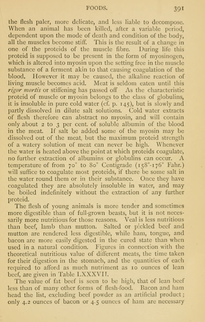 the flesh paler, mure delicate, and less liable to decom] When an animal has been killed, after a variable period, dependent upon the mode of death and condition of the body, all the muscles become stiff. This is the result of a change in one of the proteids of the muscle fibre. During life this proteid is supposed to be present in the form of myosin which is altered into myosin upon the setting free in the muscle substance of a ferment akin to that causing coagulation of the blood. However it may be caused, the alkaline reaction of living muscle becomes acid. Meat is seldom eaten until this rigor mortis or stiffening has passed off As the characteristic proteid of muscle or myosin belongs to the class of globulins, it is insoluble in pure cold water (cf. p. 145), but is slowly and partly dissolved in dilute salt solutions. Cold water extracts of flesh therefore can abstract no myosin, and will contain only about 2 to 3 per cent, of soluble albumin of the blood in the meat. If salt be added some of the myosin may be dissolved out of the meat, but the maximum proteid strength of a watery solution of meat can never be high. Whenever the water is heated above the point at which proteids coagulate, no further extraction of albumins or globulins can occur. A temperature of from 70° to 8o° Centigrade (i58°-i76° Fahr.) will suffice to coagulate most proteids, if there be some salt in the water round them or in their substance. Once they have coagulated they are absolutely insoluble in water, and may be boiled indefinitely without the extraction of any further proteid. The flesh of young animals is more tender and sometimes more digestible than of full-grown beasts, but it is not neces- sarily more nutritious for those reasons. Veal is less nutritious than beef, lamb than mutton. Salted or pickled beef and mutton are rendered less digestible, while ham, tongue, and bacon are more easily digested in the cured state than when used in a natural condition. Figures in connection with the theoretical nutritious value of different meats, the time taken for their digestion in the stomach, and the quantities of each required to afford as much nutriment as 10 ounces of lean beef, are given in Table LXXXVIT. The value of fat beef is seen to be high, that of lean beef less than of many other forms of flesh-food, bacon and ham head the list, excluding beef powder as an artificial product ; only 4.2 ounces of bacon or 4.5 ounces of ham are nea
