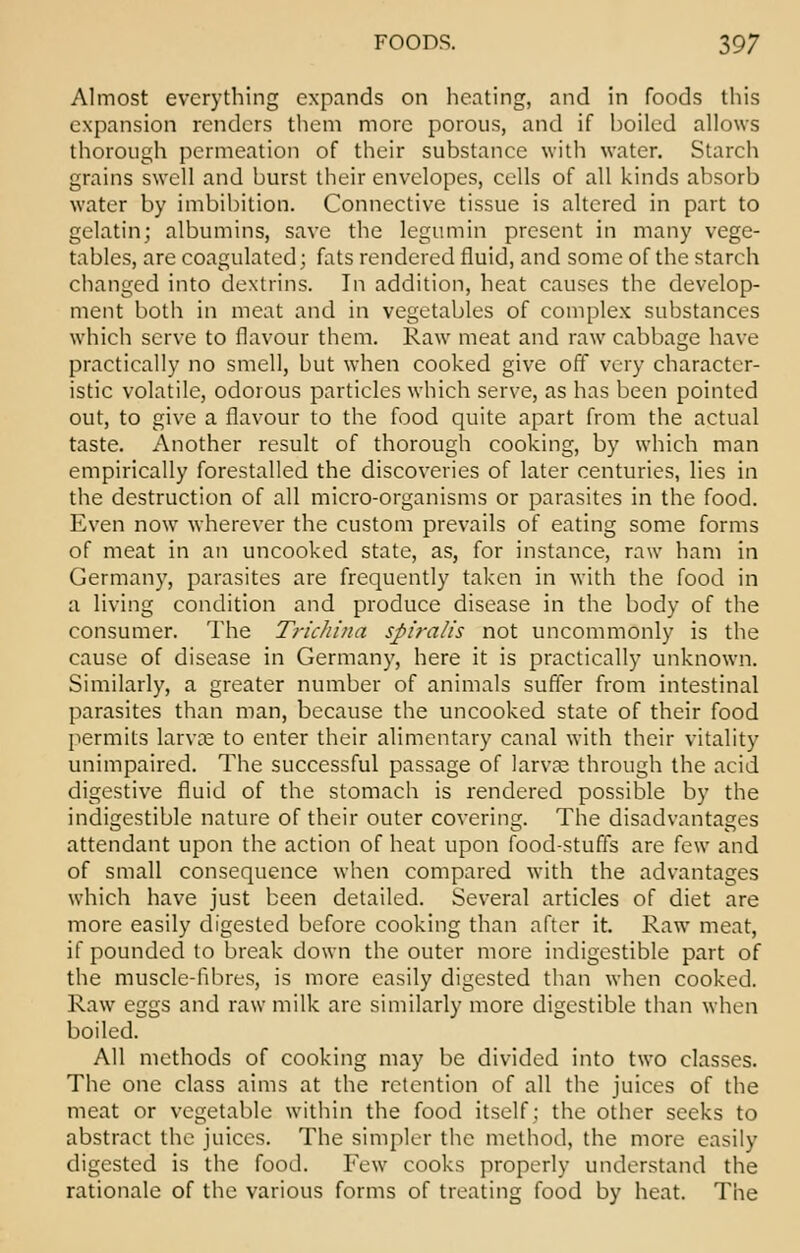 Almost everything expands on heating, and in foods this expansion renders them more porous, and if boiled allows thorough permeation of their substance with water. Starch grains swell and burst their envelopes, cells of all kinds absorb water by imbibition. Connective tissue is altered in part to gelatin; albumins, save the legumin present in many vege- tables, are coagulated; fats rendered fluid, and some of the starch changed into dextrins. In addition, heat causes the develop- ment both in meat and in vegetables of complex substances which serve to flavour them. Raw meat and raw cabbage have practically no smell, but when cooked give off very character- istic volatile, odorous particles which serve, as has been pointed out, to give a flavour to the food quite apart from the actual taste. Another result of thorough cooking, by which man empirically forestalled the discoveries of later centuries, lies in the destruction of all micro-organisms or parasites in the food. Even now wherever the custom prevails of eating some forms of meat in an uncooked state, as, for instance, raw ham in Germany, parasites are frequently taken in with the food in a living condition and produce disease in the body of the consumer. The Trichina spiralis not uncommonly is the cause of disease in Germany, here it is practically unknown. Similarly, a greater number of animals suffer from intestinal parasites than man, because the uncooked state of their food permits larva; to enter their alimentary canal with their vitality unimpaired. The successful passage of larva; through the acid digestive fluid of the stomach is rendered possible by the indigestible nature of their outer covering. The disadvantages attendant upon the action of heat upon food-stuffs are few and of small consequence when compared with the advantages which have just been detailed. Several articles of diet are more easily digested before cooking than after it. Raw meat, if pounded to break down the outer more indigestible part of the muscle-fibres, is more easily digested than when cooked. Raw eggs and raw milk arc similarly more digestible than when boiled. All methods of cooking may be divided into two classes. The one class aims at the retention of all the juices of the meat or vegetable within the food itself; the other seeks to abstract the juices. The simpler the method, the more easily digested is the food. Few cooks properly understand the rationale of the various forms of treating food by heat. The