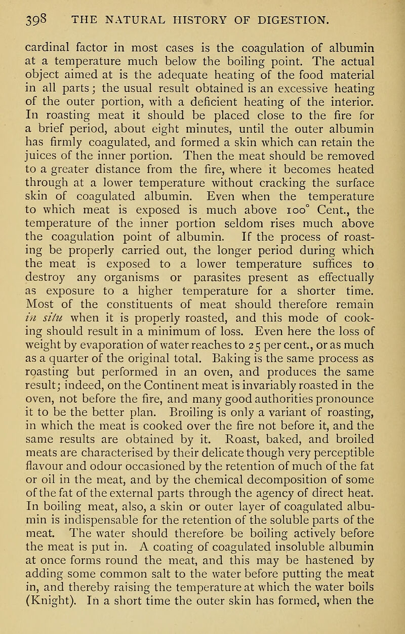 cardinal factor in most cases is the coagulation of albumin at a temperature much below the boiling point. The actual object aimed at is the adequate heating of the food material in all parts; the usual result obtained is an excessive heating of the outer portion, with a deficient heating of the interior. In roasting meat it should be placed close to the fire for a brief period, about eight minutes, until the outer albumin has firmly coagulated, and formed a skin which can retain the juices of the inner portion. Then the meat should be removed to a greater distance from the fire, where it becomes heated through at a lower temperature without cracking the surface skin of coagulated albumin. Even when the temperature to which meat is exposed is much above 100° Cent, the temperature of the inner portion seldom rises much above the coagulation point of albumin. If the process of roast- ing be properly carried out, the longer period during which the meat is exposed to a lower temperature suffices to destroy any organisms or parasites present as effectually as exposure to a higher temperature for a shorter time. Most of the constituents of meat should therefore remain in siiu when it is properly roasted, and this mode of cook- ing should result in a minimum of loss. Even here the loss of weight by evaporation of water reaches to 25 percent., or as much as a quarter of the original total. Baking is the same process as roasting but performed in an oven, and produces the same result; indeed, on the Continent meat is invariably roasted in the oven, not before the fire, and many good authorities pronounce it to be the better plan. Broiling is only a variant of roasting, in which the meat is cooked over the fire not before it, and the same results are obtained by it. Roast, baked, and broiled meats are characterised by their delicate though very perceptible flavour and odour occasioned by the retention of much of the fat or oil in the meat, and by the chemical decomposition of some of the fat of the external parts through the agency of direct heat. In boiling meat, also, a skin or outer layer of coagulated albu- min is indispensable for the retention of the soluble parts of the meat. The water should therefore be boiling actively before the meat is put in. A coating of coagulated insoluble albumin at once forms round the meat, and this may be hastened by adding some common salt to the water before putting the meat in, and thereby raising the temperature at which the water boils (Knight). In a short time the outer skin has formed, when the