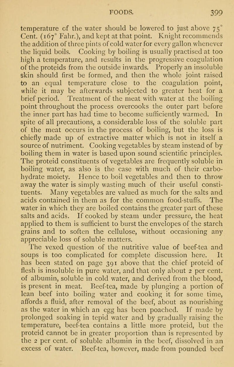 temperature cf the water should be lowered to just above 75° Cent. (1670 Fahr.), and kept at that point. Knight recommends the addition of three pints of cold water for every gallon whenever the liquid boils. Cooking by boiling is usually practised at too high a temperature, and results in the progressive coagulation of the protcids from the outside inwards. Properly an insoluble skin should first be formed, and then the whole joint raised to an equal temperature close to the coagulation point, while it may be afterwards subjected to greater heat for a brief period. Treatment of the meat with water at the boiling point throughout the process overcooks the outer part before the inner part has had time to become sufficiently warmed. In spite of all precautions, a considerable loss of the soluble part of the meat occurs in the process of boiling, but the loss is chiefly made up of extractive matter which is not in itself a source of nutriment. Cooking vegetables by steam instead of by boiling them in water is based upon sound scientific principles. The proteid constituents of vegetables are frequently soluble in boiling water, as also is the case with much of their carbo- hydrate moiety. Hence to boil vegetables and then to throw away the water is simply wasting much of their useful consti- tuents. Many vegetables are valued as much for the salts and acids contained in them as for the common food-stuffs. The water in which they are boiled contains the greater part of these salts and acids. If cooked by steam under pressure, the heat applied to them is sufficient to burst the envelopes of the starch grains and to soften the cellulose, without occasioning any appreciable loss of soluble matters. The vexed question of the nutritive value of beef-tea and soups is too complicated for complete discussion here. It has been stated on page 391 above that the chief proteid of flesh is insoluble in pure water, and that only about 2 per cent, of albumin, soluble in cold water, and derived from the blood, is present in meat. Beef-tea, made by plunging a portion of lean beef into boiling water and cooking it for some time, affords a fluid, after removal of the beef, about as nourishing as the water in which an egg has been poached. If made by prolonged soaking in tepid water and by gradually raising the temperature, beef-tea contains a little more proteid, but the proteid cannot be in greater proportion than is represented by the 2 per cent, of soluble albumin in the beef, dissolved in an excess of water. Beef-tea, however, made from pounded beef