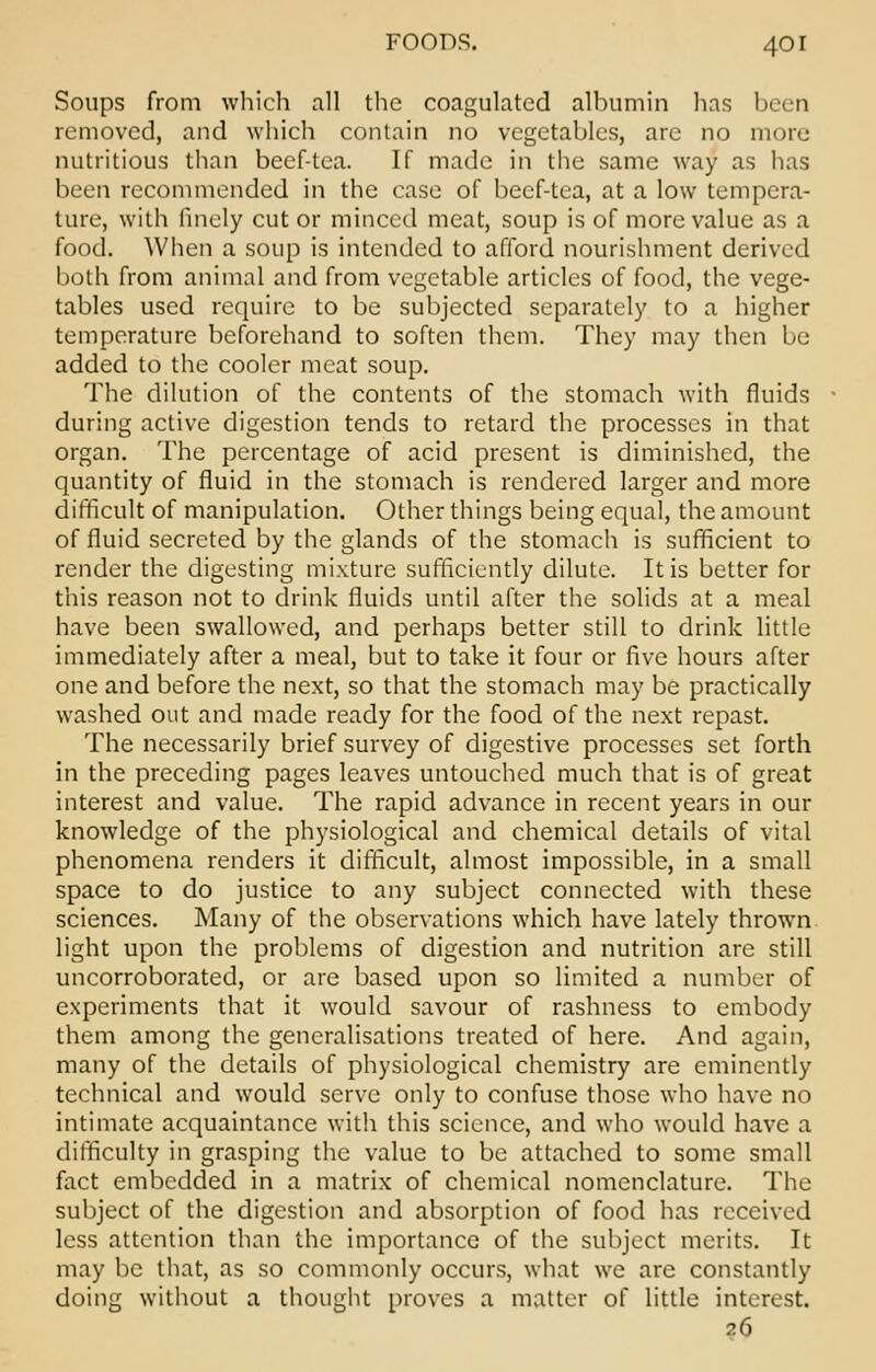 Soups from which all the coagulated albumin has been removed, and which contain no vegetables, arc no more nutritious than beef-tea. If made in the same way as has been recommended in the case of beef-tea, at a low tempera- ture, with finely cut or minced meat, soup is of more value as a food. When a soup is intended to afford nourishment derived both from animal and from vegetable articles of food, the vege- tables used require to be subjected separately to a higher temperature beforehand to soften them. They may then be added to the cooler meat soup. The dilution of the contents of the stomach with fluids during active digestion tends to retard the processes in that organ. The percentage of acid present is diminished, the quantity of fluid in the stomach is rendered larger and more difficult of manipulation. Other things being equal, the amount of fluid secreted by the glands of the stomach is sufficient to render the digesting mixture sufficiently dilute. It is better for this reason not to drink fluids until after the solids at a meal have been swallowed, and perhaps better still to drink little immediately after a meal, but to take it four or five hours after one and before the next, so that the stomach may be practically washed out and made ready for the food of the next repast. The necessarily brief survey of digestive processes set forth in the preceding pages leaves untouched much that is of great interest and value. The rapid advance in recent years in our knowledge of the physiological and chemical details of vital phenomena renders it difficult, almost impossible, in a small space to do justice to any subject connected with these sciences. Many of the observations which have lately thrown light upon the problems of digestion and nutrition arc still uncorroborated, or are based upon so limited a number of experiments that it would savour of rashness to embody them among the generalisations treated of here. And again, many of the details of physiological chemistry are eminently technical and would serve only to confuse those who have no intimate acquaintance with this science, and who would have a difficulty in grasping the value to be attached to some small fact embedded in a matrix of chemical nomenclature. The subject of the digestion and absorption of food has received less attention than the importance of the subject merits. It may be that, as so commonly occurs, what we arc constantly doing without a thought proves a matter of little interest. 26