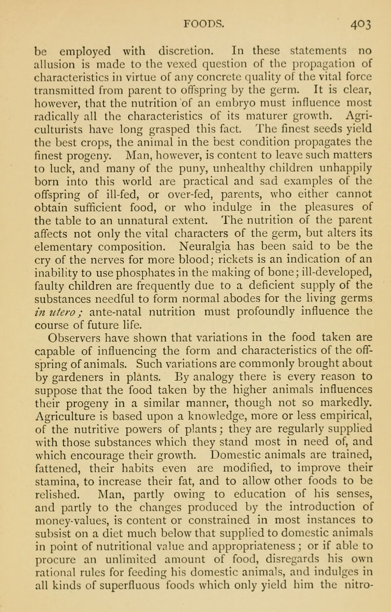 be employed with discretion. In these statements no allusion is made to the vexed question of the propagation of characteristics in virtue of any concrete quality of the vital force transmitted from parent to offspring by the germ. It is clear, however, that the nutrition of an embryo must influence most radically all the characteristics of its maturer growth. Agri- culturists have long grasped this fact. The finest seeds yield the best crops, the animal in the best condition propagates the finest progeny. Man, however, is content to leave such matters to luck, and many of the puny, unhealthy children unhappily born into this world are practical and sad examples of the offspring of ill-fed, or over-fed, parents, who either cannot obtain sufficient food, or who indulge in the pleasures of the table to an unnatural extent. The nutrition of the parent affects not only the vital characters of the germ, but alters its elementary composition. Neuralgia has been said to be the cry of the nerves for more blood; rickets is an indication of an inability to use phosphates in the making of bone; ill-developed, faulty children are frequently due to a deficient supply of the substances needful to form normal abodes for the living germs in uiero; ante-natal nutrition must profoundly influence the course of future life. Observers have shown that variations in the food taken are capable of influencing the form and characteristics of the off- spring of animals. Such variations are commonly brought about by gardeners in plants. By analogy there is every reason to suppose that the food taken by the higher animals influences their progeny in a similar manner, though not so markedly. Agriculture is based upon a knowledge, more or less empirical, of the nutritive powers of plants; they are regularly supplied with those substances which they stand most in need of, and which encourage their growth. Domestic animals are trained, fattened, their habits even arc modified, to improve their stamina, to increase their fat, and to allow other foods to be relished. Man, partly owing to education of his senses, and partly to the changes produced by the introduction of money-values, is content or constrained in most instances to subsist on a diet much below that supplied to domestic animals in point of nutritional value and appropriateness ; or if able to procure an unlimited amount of food, disregards his own rational rules for feeding his domestic animals, and indulges in all kinds of superfluous foods which only yield him the nitro-