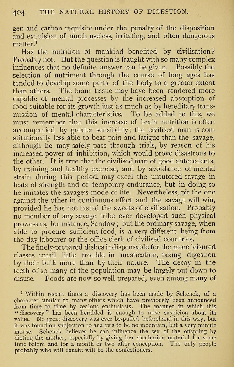 gen and carbon requisite under the penalty of the disposition and expulsion of much useless, irritating, and often dangerous matter.1 Has the nutrition of mankind benefited by civilisation? Probably not. But the question is fraught with so many complex influences that no definite answer can be given. Possibly the selection of nutriment through the course of long ages has tended to develop some parts of the body to a greater extent than others. The brain tissue may have been rendered more capable of mental processes by the increased absorption of food suitable for its growth just as much as by hereditary trans- mission of mental characteristics. To be added to this, we must remember that this increase of brain nutrition is often accompanied by greater sensibility; the civilised man is con- stitutionally less able to bear pain and fatigue than the savage, although he may safely pass through trials, by reason of his increased power of inhibition, which would prove disastrous to the other. It is true that the civilised man of good antecedents, by training and healthy exercise, and by avoidance of mental strain during this period, may excel the untutored savage in feats of strength and of temporary endurance, but in doing so he imitates the savage's mode of life. Nevertheless, pit the one against the other in continuous effort and the savage will win, provided he has not tasted the sweets of civilisation. Probably no member of any savage tribe ever developed such physical prowess as, for instance, Sandow; but the ordinary savage, when able to procure sufficient food, is a very different being from the day-labourer or the office-clerk of civilised countries. The finely-prepared dishes indispensable for the more leisured classes entail little trouble in mastication, taxing digestion by their bulk more than by their nature. The decay in the teeth of so many of the population may be largely put down to disuse. Foods are now so well prepared, even among many of 1 Within recent times a discovery has been made by Schenck, of a character similar to many others which have previously been announced from time to time by zealous enthusiasts. The manner in which this discovery has been heralded is enough to raise suspicion about its value. No great discovery was ever be-puffed beforehand in this way, but it was found on subjection to analysis to be no mountain, but a very minute mouse. Schenck believes he can influence the sex of the offspring by dieting the mother, especially by giving her saccharine material for some time before and for a month or two after conception. The only people probably who will benefit will be the confectioners.