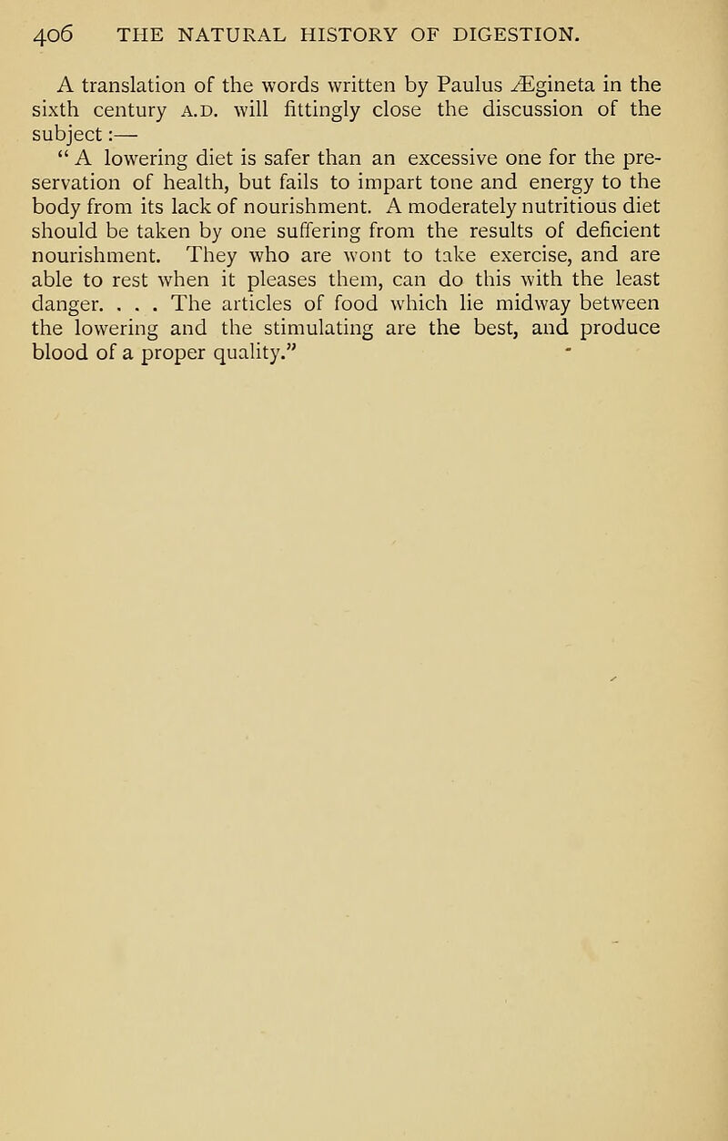 A translation of the words written by Paulus ^Egineta in the sixth century a.d. will fittingly close the discussion of the subject:—  A lowering diet is safer than an excessive one for the pre- servation of health, but fails to impart tone and energy to the body from its lack of nourishment. A moderately nutritious diet should be taken by one suffering from the results of deficient nourishment. They who are wont to take exercise, and are able to rest when it pleases them, can do this with the least danger. . . . The articles of food which lie midway between the lowering and the stimulating are the best, and produce blood of a proper quality.