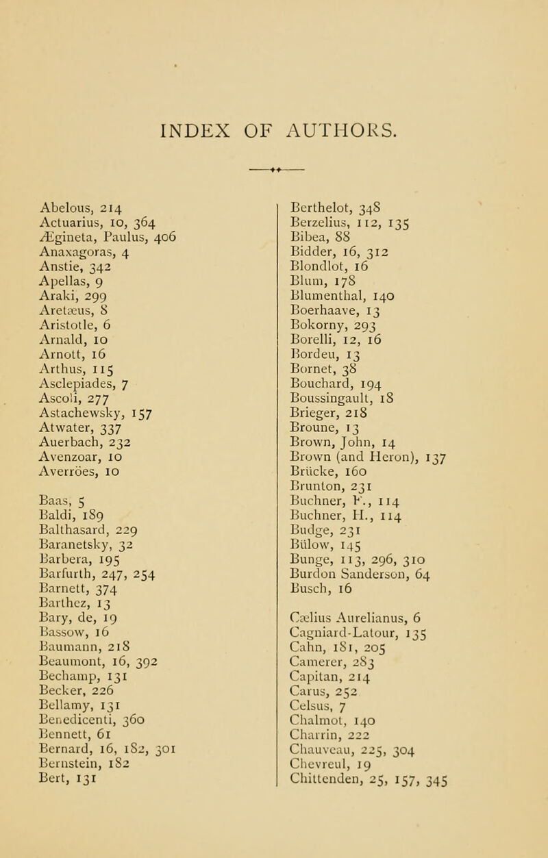 INDEX OF AUTHORS. Abelous, 214 Actuatius, 10, 364 iEgineta, Paulus, 406 Anaxagoras, 4 Anstie, 342 Apellas, 9 Araki, 299 Aretaeus, 8 Aristotle, 6 Arnald, 10 Arnott, 16 Arthus, 115 Asclepiades, 7 Ascoli, 277 Astachewsky, 157 Atwater, 337 Auerbach, 232 Avenzoar, 10 Averroes, 10 Baas, 5 Baldi, 189 Balthasard, 229 Baranetsky, 32 Barbera, 195 Barfurth, 247, 254 Barnclt, 374 Barlhez, 13 Bary, de, 19 Bassow, 16 Baumann, 218 Beaumont, 16, 392 Bechamp, 131 Becker, 226 Bellamy, 131 Benedicenti, 360 Bennett, 61 Bernard, 16, 1S2, 301 Bernstein, 1S2 Bert, 131 Berlhelot, 34S Berzelius, 112, 135 Bibea, 88 Bidder, 16, 312 Blondlot, 16 Blum, 17S Blumenthal, 140 Boerhaave, 13 Bokorny, 293 Borelli, 12, 16 Bordeu, 13 Bornet, 38 Bouchard, 194 Boussingault, 18 Brieger, 218 Broune, 13 Brown, John, 14 Brown (and Heron), 137 Briicke, 160 Brunton, 231 Buchner, K, 114 Buchner, II., 114 Budge, 231 Biilow, 145 Bunge, 113, 296, 310 Burdon Sanderson, 64 Busch, 16 Cselius Aurelianus, 6 Cagniard-Latour, 135 Cahn, 181, 205 Camerer, 2S3 Capitan, 214 Carus, 252 Celsus, 7 Chalmot, 140 Charrin, 222 Chauveau, 225, 304 Chevreul, 19 Chittenden, 25, 157, 345