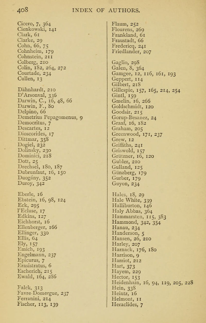 Cicero, 7, 364 Cienkowski, 141 Clark, 61 Clarke, 29 Cohn, 66, 75 Cohnheim, 179 Cohnstein, 211 Colberg, 210 Colin, 1S2, 264, 272 Courtade, 234 Cullen, 13 Dahnhardt, 210 D'Arsonval, 336 Darwin, C, 16, 48, 66 Darwin, F., So Delpino, 66 Demetrius Pepagomenus, 9 Democritus, 7 Descartes, 12 Dioscorides, 17 Dittmar, 358 Dogiel, 232 Dolinsky, 230 Dominici, 218 Dott, 25 Drechsel, 180, 1S7 Dubrunfaut, 16, 150 Duogany, 352 Duroy, 342 Eberle, 16 Ebstein, 16, 98, 124 Eck, 295 FEcluse, 17 Edkins, 127 Eichhorst, 16 Ellenberger, 166 Ellinger, 330 Ellis, 64 Ely, 157 Emich, 193 Engelmann, 237 Epicurus, 7 Erasistratus, 6 Escherich, 215 Ewald, 164, 2S6 Falck, 313 Favre-Domergue, 237 Ferranini, 214 Fischer, 113, 139 Flaum, 252 Flourens, 269 Frankland, 61 Fraustadt, 66 Fredericq, 241 Friedlander, 207 Gaglio, 29S Galen, S, 364 Gamgee, 12, 116, 161, 193 Geppert, 114 Gilbert, 218 Gillespie, 157, 165, 214, 254 Gintl, 159 Gmelin, 16, 266 Goldschmidt, 120 Goodsir, 215 Gorup-Besanez, 24 Graaf, 16, 1S2 Graham, 205 Greenwood, 171, 237 Grew, 12 Griffiths, 241 Griswold, 157 Griitzner, 16, 120 Gubler, 210 Gulland, 125 Gtinzberg, 179 Gurber, 179 Guyon, 234 Hales, iS, 29 Hale White, 339 Halliburton, 146 Haly Abbas, 364 Hammarsten, 115, 383 Hammond, 342, 354 Hanau, 234 Handerson, 5 Hansen, 26, 210 Harley, 207 Harnack, 176, 180 Harrison, 9 Harriot, 212 Hart, 373 Hayem, 229 Hector, 153 Heidenhain, 16, 94, 119, 205, Hein, 338 Heintz, 16 Helmont, 11 Heraclides, 7 228