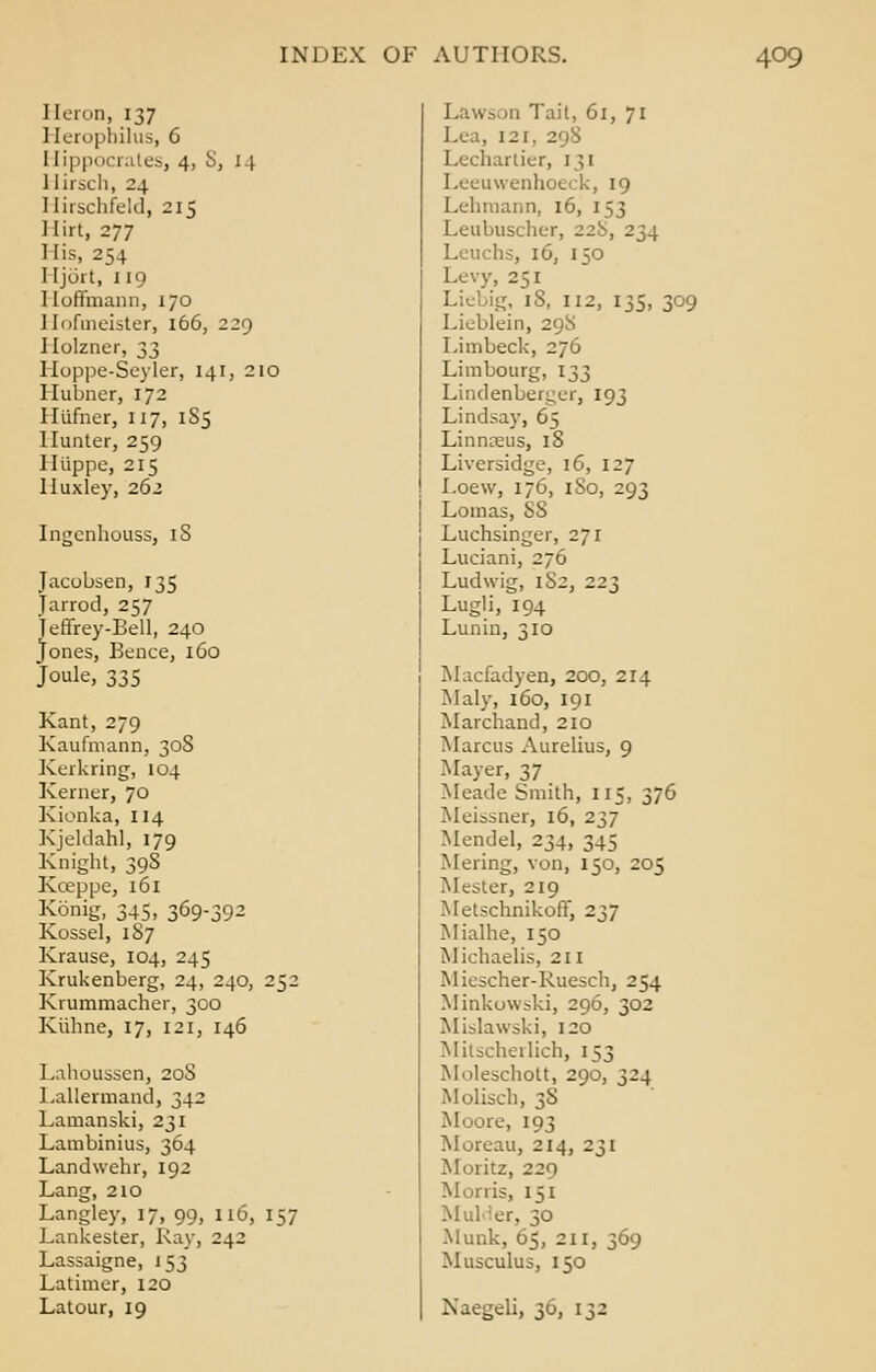 Heron, 137 ] [eropbilus, 6 1 [ippocrates, 4, 8, 14 Hirsch, 24 Hirschfeld, 215 Hirt, 277 ] [is, 254 I [jort, 119 1 loffmann, 170 I [ofmeister, 166, 229 Ilolzner, 33 Hoppe-Seyler, 141, 210 Ilubner, 172 Illifncr, 117, 185 Hunter, 259 lliippe, 215 Huxley, 262 Ingcnhouss, iS Jacobsen, 135 Jarrod, 257 jeffrey-Bell, 240 Jones, Bence, 160 Joule, 335 Kant, 279 Kaufmann, 308 Kerkring, 104 Kerner, 70 Kionka, 114 Kjeldahl, 179 Knight, 398 Kceppe, 161 Konig, 345, 369-392 Kossel, 187 Krause, 104, 245 Krukenberg, 24, 240, 252 Krummacher, 300 Kiihne, 17, 121, 146 Lahousscn, 20S Lallermand, 342 Lamanski, 231 Lambinius, 364 Landwehr, 192 Lang, 210 Langley, 17, 99, 116, 157 Lankester, Kay, 242 Lassaigne, 153 Latimer, 120 Latour, 19 Law- in Tail, 61, 71 Lea, 121, 2 Lechartier, 131 Leeuwenhoeck, 19 Lehtnann, 16, 153 Leubuscher, 22b, 234 Lcuchs, 16, 150 Levy, 251 Liebig, 18, 112, 135, 309 Lieblein, 29S Limbeck, 276 Limbourg, 133 Lindenberger, 193 Lindsay, 65 Linnaeus, 18 Liversidge, 16, 127 Loew, 176, 1 So, 293 Lomas, 88 Luchsinger, 271 Luciani, 276 Ludwig, 1S2, 223 Lugli, 194 Lunin, 310 Macfadyen, 200, 214 Maly, 160, 191 Marchand, 210 Marcus Aurelius, 9 Mayer, 37 Meade Smith, 115, 376 Meissner, 16, 237 Mendel, 234, 345 Mering, von, 150, 205 Mester, 219 Metschnikoff, 237 Mialhe, 150 Miehaelis, 211 Miescher-Ruesch, 254 Minkowski, 296, 302 ML-lawski, 120 Mitscherlich, 153 Moleschott, 290, 324 Molisch, 38 Moore, 193 Moreau, 214, 231 Moritz, 220 Munis, 151 Mulder, 30 Munk, 65, 211, 369 Musculus, 150 Naegeli, 30, 132