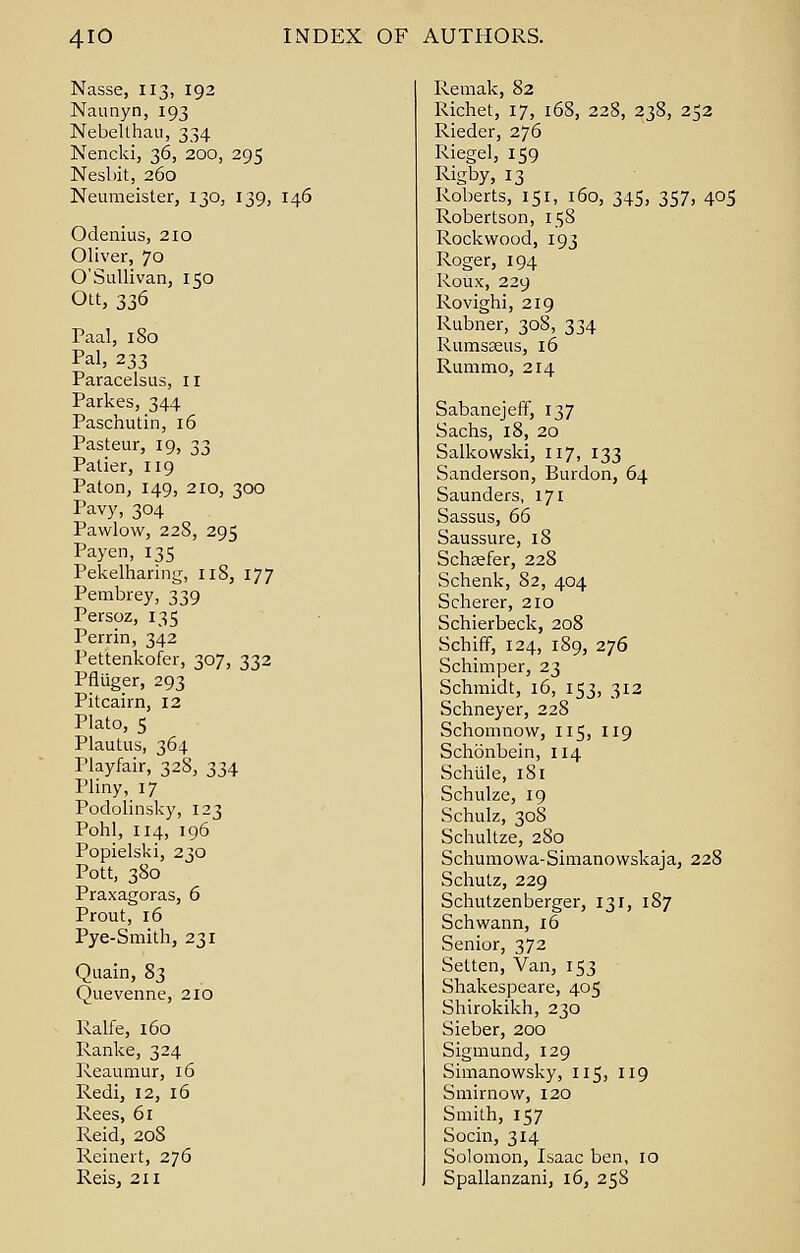 Nasse, 113, 192 Naunyn, 193 Nebellhau, 334 Nencki, 36, 200, 295 Nesbit, 260 Neumeister, 130, 139, 146 Odenius, 210 Oliver, 70 O' Sullivan, 150 Ott, 336 Paal, 180 Pal, 233 Paracelsus, 11 Parkes, 344 Paschutin, 16 Pasteur, 19, 33 Patier, 119 Paton, 149, 210, 300 Pavy, 304 Pawlow, 22S, 295 Payer), 135 Pekelharing, 11S, 177 Pembrey, 339 Persoz, 135 Perrin, 342 Pettenkofer, 307, 332 Pfliiger, 293 Pitcairn, 12 Plato, 5 Plautus, 364 Playfair, 328, 334 Pliny, 17 Podolinsky, 123 Pohl, 114, 196 Popielski, 230 Pott, 380 Praxagoras, 6 Prout, 16 Pye-Smith, 231 Quain, 83 Quevenne, 210 Ralfe, 160 Ranke, 324 Reaumur, 16 Redi, 12, 16 Rees, 61 Reid, 208 Reinert, 276 Remak, 82 Richet, 17, 168, 228, 238, 252 Rieder, 276 Riegel, 159 Rigby, 13 Roberts, 151, 160, 345, 357, 405 Robertson, 158 Rock wood, 193 Roger, 194 Roux, 229 Rovighi, 219 Rubner, 308, 334 Rumsaeus, 16 Rummo, 214 SabanejefF, 137 Sachs, 18, 20 Salkowski, 117, 133 Sanderson, Burdon, 64 Saunders, 171 Sassus, 66 Saussure, 18 Schasfer, 228 Schenk, 82, 404 Scherer, 210 Schierbeck, 208 Schiff, 124, 189, 276 Schimper, 23 Schmidt, 16, 153, 312 Schneyer, 228 Schomnow, 115, 119 Schonbein, 114 Schlile, 181 Schulze, 19 Schulz, 308 Schultze, 280 Schumowa-Simanowskaja, 228 Schutz, 229 Schutzenberger, 131, 187 Schwann, 16 Senior, 372 Setten, Van, 153 Shakespeare, 405 Shirokikh, 230 Sieber, 200 Sigmund, 129 Simanowsky, 115, 119 Smirnow, 120 Smith, 157 Socin, 314 Solomon, Isaac ben, 10