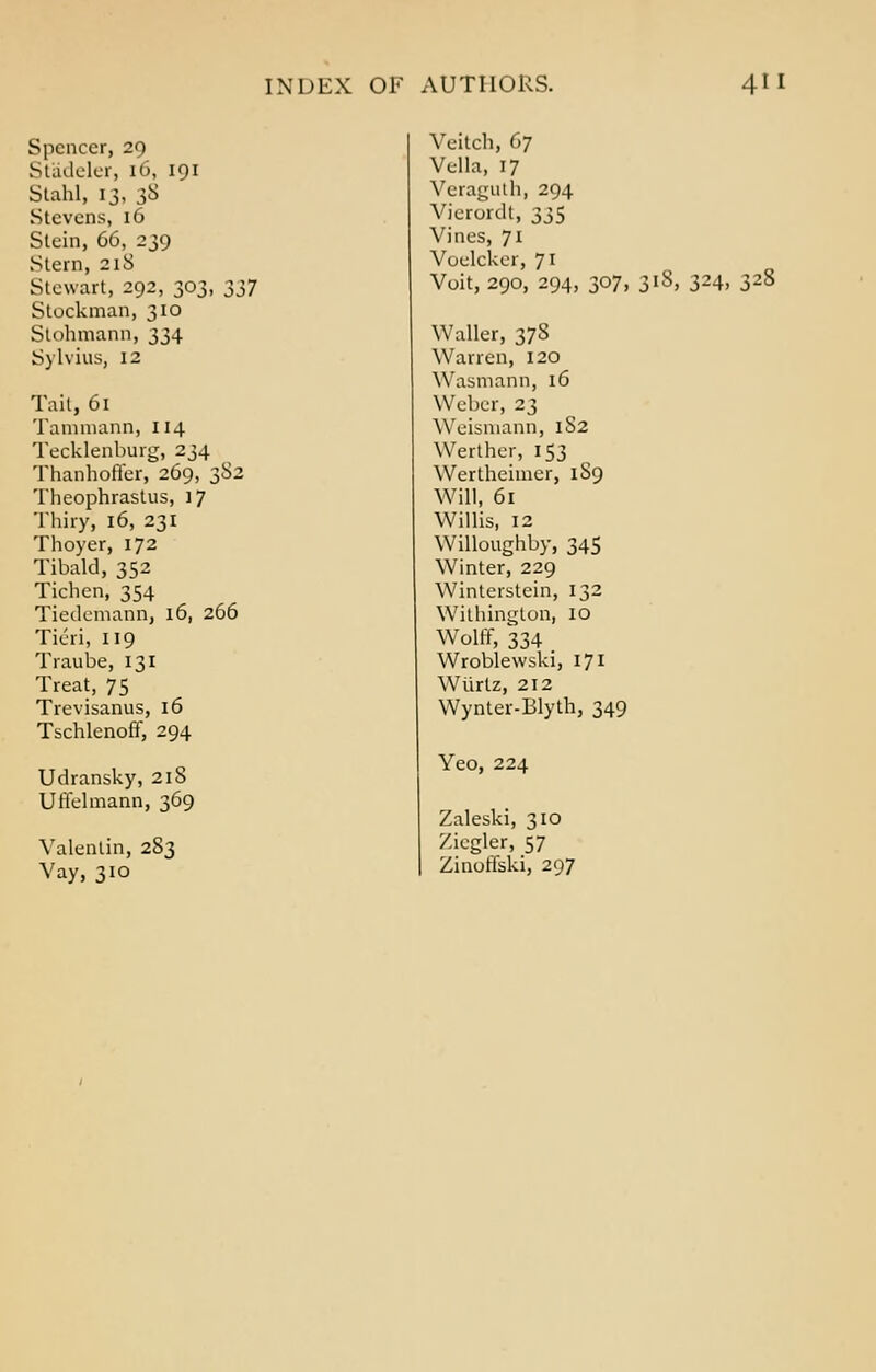 Spencer, 29 St'adeler, 16, 191 Stahl, 13, 38 Stevens, 16 Stein, 66, 239 Stern, 21S Stewart, 292, 303, 337 Stockman, 310 Stohmann, 334 Sylvius, 12 tait, 61 Tammann, 114 Tecklenburg, 234 Thanhoffer, 269, 382 Theophrastus, 17 Thiryi 16, 231 Thoyer, 172 Tibald, 352 Tichen, 354 Tiedemann, 16, 266 Tieri, 119 Traube, 131 Treat, 75 Trevisanus, 16 Tschlenoff, 294 Udransky, 218 Uriel mann, 369 Valentin, 2S3 Vay, 310 Veitch, 67 Vella, 17 Veraguth, 294 Vierordt, 335 Vines, 71 Voelcker, 71 Voit, 290, 294, 307, 318, 324, 32J Waller, 378 Warren, 120 Wasmann, 16 Weber, 23 Wcisiuann, 182 Werther, 153 Wertheimer, 1S9 Will, 61 Willis, 12 Willoughby, 345 Winter, 229 Winterstein, 132 Withington, 10 Wolff, 334 Wroblewski, 171 Wtirtz, 212 Wynter-Blyth, 349 Yeo, 224 Zaleski, 310 /.icgler, 57 Zinoffski, 297