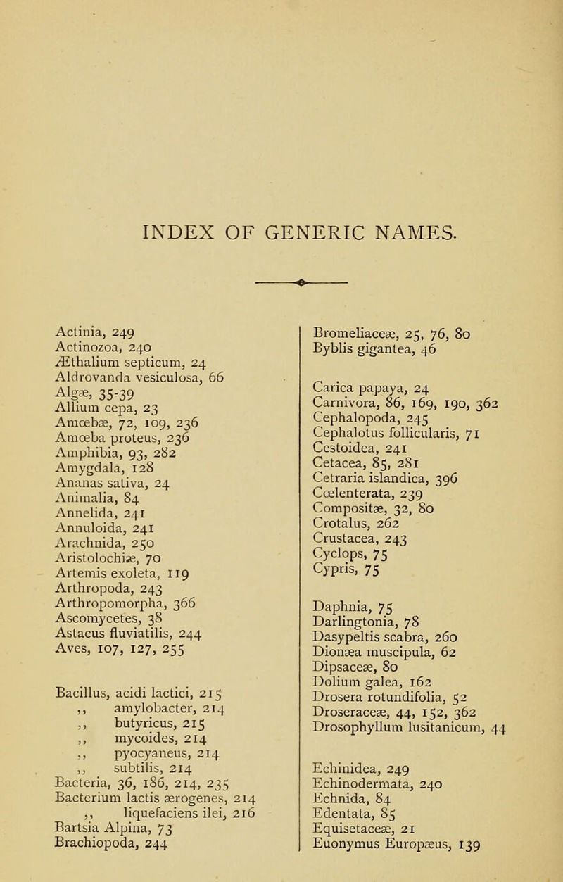 INDEX OF GENERIC NAMES. Actinia, 249 Actinozoa, 240 /Ethalium septicum, 24 Aldrovanda vesiculosa, 66 Algae, 35-39 Allium cepa, 23 Amoebae, 72, 109, 236 Amoeba proteus, 236 Amphibia, 93, 282 Amygdala, 128 Ananas saliva, 24 Animalia, 84 Annelida, 241 Annuloida, 241 Arachnida, 250 Aristolochise, 70 Artemis exoleta, 119 Arthropoda, 243 Arthropomorpha, 366 Ascomycetes, 38 Astacus fluviatilis, 244 Aves, 107, 127, 255 Bacillus, acidi lactici, 215 ,, amylobacter, 214 ,, butyricus, 215 ,, mycoides, 214 ,, pyocyaneus, 214 ,, subtilis, 214 Bacteria, 36, 186, 214, 235 Bacterium lactis aerogenes, 214 ,, liquefaciens ilei, 216 Bartsia Alpina, 73 Brachiopoda, 244 Bromeliaceae, 25, 76, 80 Byblis gigantea, 46 Carica papaya, 24 Carnivora, 86, 169, 190, 362 Cephalopoda, 245 Cephalotus follicularis, 71 Cestoidea, 241 Cetacea, 85, 281 Cetraria islandica, 396 Coelenterata, 239 Compositae, 32, 80 Crotalus, 262 Crustacea, 243 Cyclops, 75 Cypris, 75 Daphnia, 75 Darlingtonia, 78 Dasypeltis scabra, 260 Dionaea muscipula, 62 Dipsaceae, 80 Dolium galea, 162 Drosera rotundifolia, 52 Droseraceae, 44, 152, 362 Drosophyllum lusitanicum, 44 Echinidea, 249 Echinodermata, 240 Echnida, 84 Edentata, 85 Equisetaceae, 21 Euonymus Europseus, 139