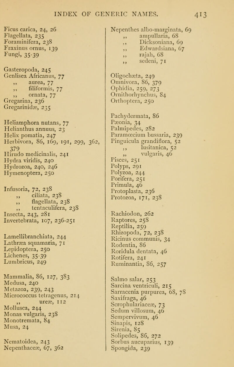 Ficus carica, 24, 26 Flagellata, 235 Foraminifera, 23S Fraxinus ornus, 139 Fungi, 35-39 Gasteropoda, 245 C.enlisea Africanus, 77 ,, aurea, 77 ,, filiformis, 77 ,, ornata, 77 Gregarina, 236 Gregarinidre, 235 Heliamphora nutans, 77 Helianthus annuus, 23 Helix pomatia, 247 llerbivora, 86, 169, 191, 299, 36; 379 Hirudo medicinalis, 241 Hydra viridis, 240 Hydrozoa, 240, 246 Hymenoptera, 250 Infusoria, 72, 23S ,, ciliata, 238 ,, flagellata, 238 ,, tentaculifera, 238 Insecta, 243, 281 Invertebrata, 107, 236-251 Lamellibranchiata, 244 Lathraea squamaria, 71 Lepidoptera, 250 Lichenes, 35-39 Luinbricus, 249 Mammalia, 86, 127, 3S3 Medusa, 240 Metazoa, 239, 243 Micrococcus tetragenus, 214 ,, urea?, 112 Mollusca, 244 Monas vulgaris, 23S Monotremata, 84 Musa, 24 Nematoidea, 243 Nepenthacen;, 67, 362 Nepenthes albo-marginata, 69 ,, am|)tillaria, 68 ,, Dicksoniana, 69 ,, Edwardsiana, 67 ,, rajah, 68 ,, sedeni, 71 Oligochoeta, 249 Omnivora, S6, 379 Ophidia, 259, 273 OrnilhorhynchuSj 84 Orthoptera, 250 Fachydermata, 86 Pceonia, 34 Palmipedes, 282 Paramcecium bussaria, 239 Pinguicula grandiflora, 52 ,, lusitanica, 52 ,, vulgaris, 46 Pisces, 251 Polyps, 291 Polyzoa, 244 Porifera, 251 rrimula, 46 Protoplasta, 236 Protozoa, 171, 238 Rachiodon, 262 Raptores, 258 Reptilia, 259 Rhizopoda, 72, 238 Ricinus communis, 34 Rodentia, S6 Roridula dentata, 46 Rotifera, 241 Ruminantia, S6, 257 Salmo salar, 253 Sarcina ventriculi, 215 Sarracenia purpurea, 6S, 7S Saxifraga, 46 Scrophulariacece, 73 Sedum villosum, 46 Sempervivum, 46 Sinapis, 128 Sirenia, 85 Solipedes, S6, 272 Sorbus aucuparius, 139 Spongida, 239