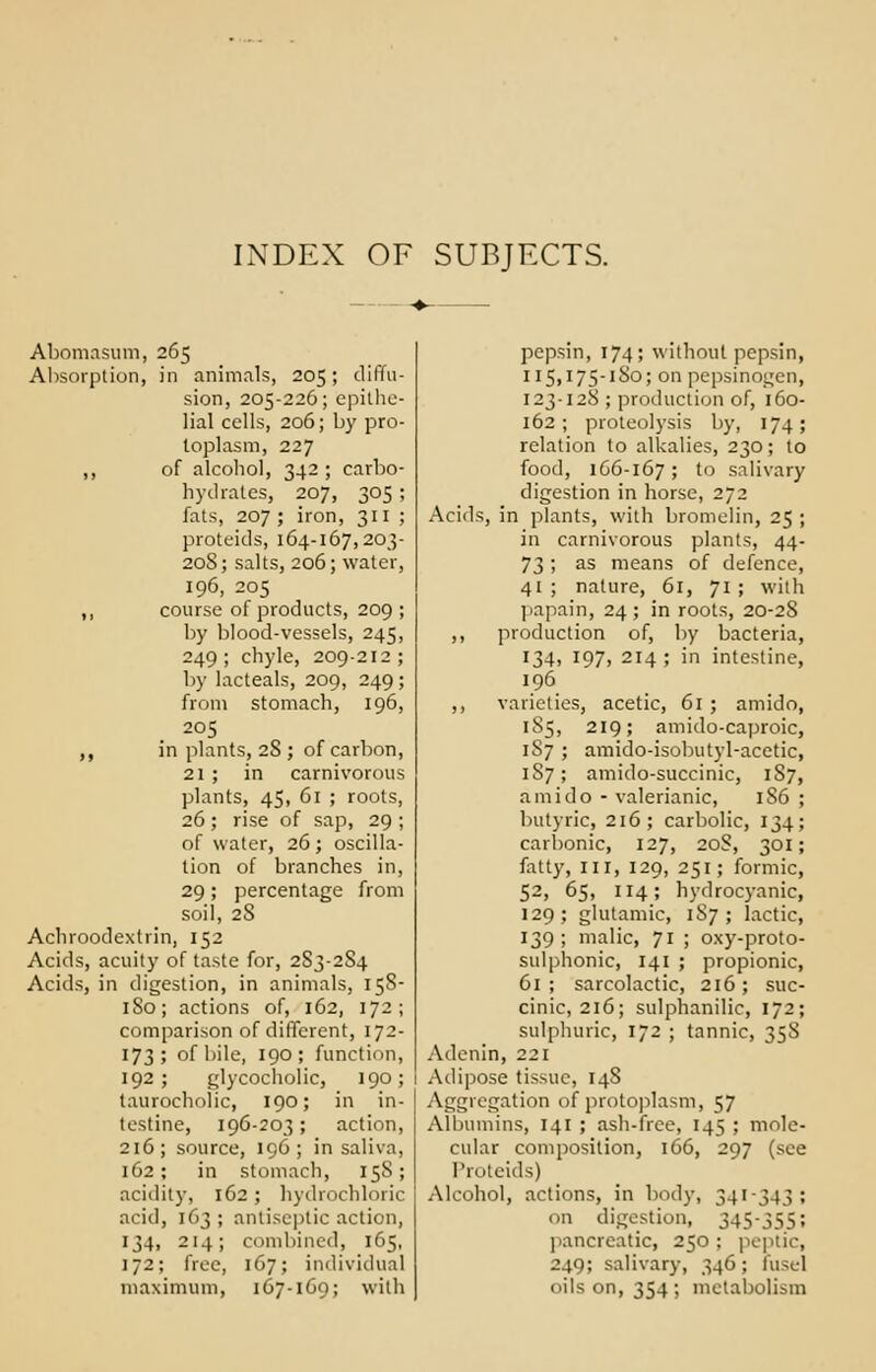 INDEX OF SUBJFXTS. Abomasum, 265 Absorption, in animals, 205; diffu- sion, 205-226; epithe- lial cells, 206; by pro- toplasm, 227 ,, of alcohol, 342; carbo- hydrates, 207, 305 ; fats, 207 ; iron, 311 ; proteids, 164-167,203- 20S; salts, 206; water, 196, 205 ,, course of products, 209; by blood-vessels, 245, 249; chyle, 209-212; by lacteals, 209, 249; from stomach, 196, 205 ,, in plants, 28 ; of carbon, 21 ; in carnivorous plants, 45, 61 ; roots, 26; rise of sap, 29 ; of water, 26; oscilla- tion of branches in, 29; percentage from soil, 2S Achroodextrin, 152 Acids, acuity of taste for, 2S3-2S4 Acids, in digestion, in animals, 158- 1S0; actions of, 162, 172; comparison of different, 172- 173; of bile, 190; function, 192 > glycocholiCj 190; taurocholic, 190; in in- testine, 196-203; action, 216; source, 196; in saliva, 162; in stomach, 15S; acidity, 162 ; hydrochloric acid, 163 ; antiseptic action, 134, 214; combined, 165, 172; free, 167; individual maximum, 167-169; with pepsin, 174; without pepsin, 115,175-1 So; on pepsinogen, 123-128 ; production of, 160- 162; proteolysis by, 174; relation to alkalies, 230; to food, 166-167; to salivary digestion in horse, 272 Acids, in plants, with bromelin, 25 ; in carnivorous plants, 44- 73; as means of defence, 41 ; nature, 61, 71 ; with papain, 24; in roots, 20-2S ,, production of, by bacteria, 134, 197, 214; in intestine, 196 ,, varieties, acetic, 61 ; amido, 1S5, 219; amido-caproic, 187 ; amido-isobutyl-acetic, 1S7; amido-succinic, 187, amido - valerianic, 186 ; butyric, 216; carbolic, 134; carbonic, 127, 20S, 301; fatty, in, 129, 251; formic, 52, 65, 114; hydrocyanic, 129; glutamic, 1S7 ; lactic, 139; malic, 71 ; oxy-proto- sulphonic, 141 ; propionic, 61; sarcolactic, 216; suc- cinic, 216; sulphanilic, 172; sulphuric, 172 ; tannic, 35S Adenin, 221 Adipose tissue, 148 Aggregation of protoplasm, 57 Albumins, 141 ; ash-free, 145 ; mole- cular composition, 166, 297 (see Proteids) Alcohol, actions, in body, 341-343; 1 in digestion, 345-355; pancreatic, 250 ; peptic, 249; salivary, 346; fusel oils on, 354; metabolism