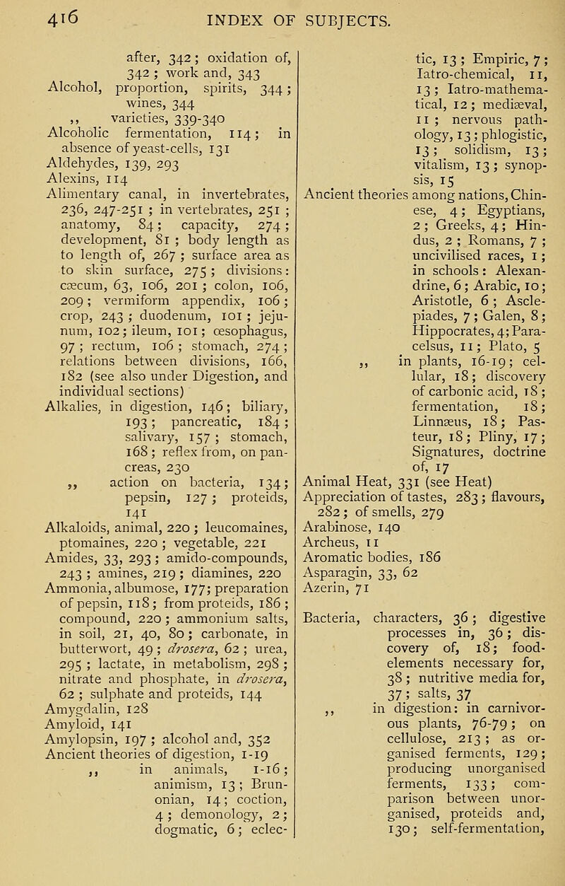 after, 342; oxidation of, 342 ; work and, 343 Alcohol, proportion, spirits, 344; wines, 344 varieties, 339-340 Alcoholic fermentation, 114; in absence of yeast-cells, 131 Aldehydes, 139, 293 Alexins, 114 Alimentary canal, in invertebrates, 236, 247-251 ; in vertebrates, 251 ; anatomy, 84; capacity, 274; development, Si ; body length as to length of, 267 ; surface area as to skin surface, 275; divisions: caecum, 63, 106, 201; colon, 106, 209; vermiform appendix, 106; crop, 243 ; duodenum, 101; jeju- num, 102; ileum, 101; oesophagus, 97 ; rectum, 106 ; stomach, 274 ; relations between divisions, 166, 182 (see also under Digestion, and individual sections) Alkalies, in digestion, 146; biliary, 193; pancreatic, 184 ; salivary, 157 ; stomach, 168 ; reflex from, on pan- creas, 230 ,, action on bacteria, 134; pepsin, 127; proteids, 141 Alkaloids, animal, 220 ; leucomaines, ptomaines, 220 ; vegetable, 221 Amides, 33, 293 ; amido-compounds, 243 ; amines, 219 ; diamines, 220 Ammonia, albumose, 177; preparation of pepsin, 118; from proteids, 186; compound, 220; ammonium salts, in soil, 21, 40, 80; carbonate, in butterwort, 49 ; drosera, 62 ; urea, 295 ; lactate, in metabolism, 29S ; nitrate and phosphate, in drosera, 62 ; sulphate and proteids, 144 Amygdalin, 128 Amyloid, 141 Amylopsin, 197 ; alcohol and, 352 Ancient theories of digestion, 1-19 ,, in animals, I-16; animism, 13 ; Brun- onian, 14; coction, 4 ; demonology, 2; dogmatic, 6; eclec- tic, 13 ; Empiric, 7 ; Iatro-chemical, 11, 13; Iatro-mathema- tical, 12; mediaeval, 11 ; nervous path- ology, 13; phlogistic, 13; solidism, 13; vitalism, 13; synop- sis, 15 Ancient theories among nations, Chin- ese, 4; Egyptians, 2 ; Greeks, 4; Hin- dus, 2 ; Romans, 7 ; uncivilised races, 1; in schools: Alexan- drine, 6; Arabic, 10; Aristotle, 6 ; Ascle- piades, 7 ; Galen, 8; Hippocrates, 4; Para- celsus, 11; Plato, 5 ,, in plants, 16-19; cel lular, 18; discovery of carbonic acid, iS ; fermentation, 18; Linnaeus, 18; Pas- teur, 18; Pliny, 17; Signatures, doctrine of, 17 Animal Heat, 331 (see Heat) Appreciation of tastes, 283; flavours, 282; of smells, 279 Arabinose, 140 Archeus, 11 Aromatic bodies, 186 Asparagin, 33, 62 Azerin, 71 Bacteria, characters, 36; digestive processes in, 36; dis- covery of, 18; food- elements necessary for, 38 ; nutritive media for, 37_; salts, 37 ,, in digestion: in carnivor- ous plants, 76-79; on cellulose, 213 ; as or- ganised ferments, 129; producing unorganised ferments, 133; com- parison between unor- ganised, proteids and, 130; self-fermentation,