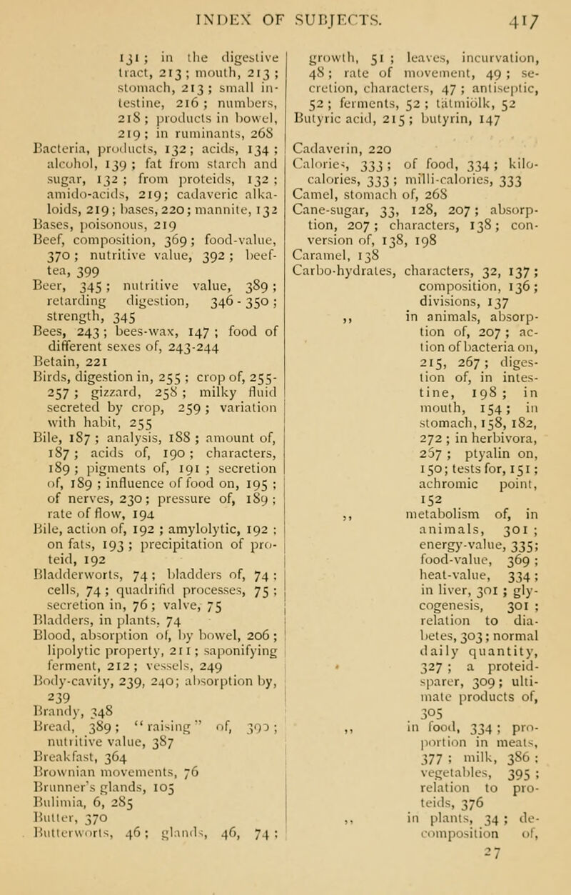 131 ; in the digestive 11 act, 213 ; mouth, 213 ; stomach, 213; small in- testine, 216 ; numbers, 21S ; products in bowel, 219; in ruminants, 26S Bacteria, products, 132; acids, 134; alcohol, 139; fat from starch and sugar, 132 ; from proteids, 132 ; amido-acids, 219; cadaveric alka- loids, 219; bases, 220; mannite, 132 Bases, poisonous, 219 Beef, composition, 369; food-value, 370; nutritive value, 392 ; beef- tea, 399 Beer, 345 ; nutritive value, 389 ; retarding digestion, 346-350; strength, 345 Bees, 243; bees-wax, 147 ; food of different sexes of, 243-244 Retain, 221 Birds, digestion in, 255 ; crop of, 255- 257 5 gizzard, 25S ; milky fluid secreted by crop, 259 ; variation with habit, 255 Bile, 187 ; analysis, 188 ; amount of, 187 ; acids of, 190 ; characters, 189 ; pigments of, 191 ; secretion of, 1S9 ; influence of food on, 195 ; of nerves, 230; pressure of, 189; rate of flow, 194 Bile, action of, 192 ; amylolytic, 192 : on fats, 193 ; precipitation of pro- teid, 192 Bladderworts, 74 ; bladders of, 74 ; cells, 74 ; quadrifid processes, 75 ; secretion in, 76 ; valve, 75 Bladders, in plants, 74 Blood, absorption of, by bowel, 206; lipolytic property, 211 ; saponifying ferment, 212; vessels, 249 Body-cavity, 239, 240; absorption by, 239 Brand)-, 348 Bread, 389; raising of, 390; nutritive value, 387 Breakfast, 364 Brownian movements, 76 Brunner's glands, 105 Bulimia, 6, 2S5 Butter, 370 Butterworts, 46: glands 46, 74; growth, 51 ; leaves, incurvation, 48; rate of movement, 49; se- cretion, characters, 47 ; antiseptic, 52; ferments, 52 ; tatmiolk, 52 Butyric acid, 215; butyrin, 147 Cadaverin, 220 Caloric-;, 333; of food, 334; kilo- calories, 333; milli-calories, 333 Camel, stomach of, 26S Cane-sugar, ^^, 128, 207; absorp- tion, 207; characters, 138; con- version of, 138, 198 Caramel, 138 Carbo-hydrates, characters, 32, 137 ; composition, 136; divisions, 137 ,, in animals, absorp- tion of, 207 ; ac- tion of bacteria on, 215, 267; diges- tion of, in intes- tine, 198 ; in mouth, 154; in stomach, 158, 182, 272 ; in herbivora, 267 ; ptyalin on, 150; tests for, 151; achromic point, 152 ,, metabolism of, in animals, 301 ; energy-value, 335; food-value, 369 ; heat-value, 334; in liver, 301 ; gly- cogenesis, 301 ; relation to dia- betes, 303; normal daily quantity, 327 ; a proteid- sparer, 309; ulti- mate products of, 305 ,, in food, 334 ; pro- portion in meats, 377 ; milk, 386 ; vegetables, 395 ; relation to pro- teids, 376 in plants, 34 : de- composition of, 27