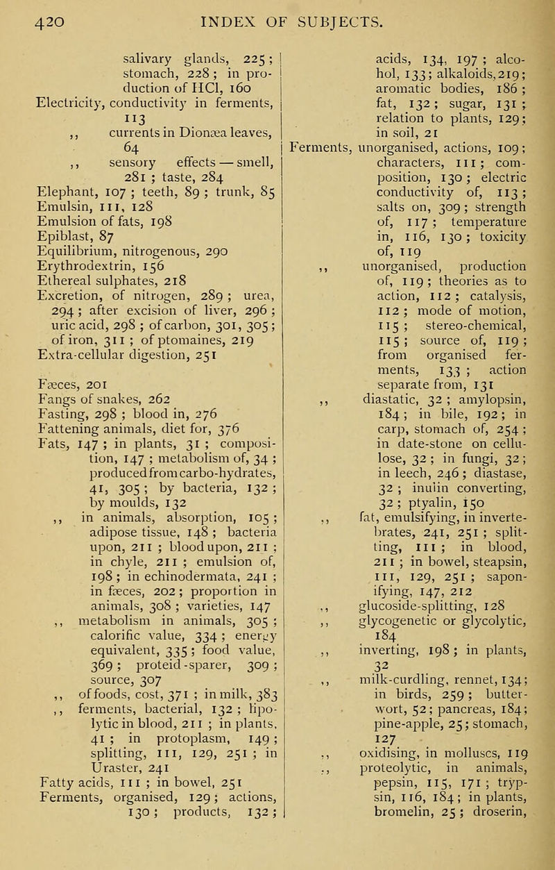 salivary glands, 225; stomach, 228; in pro- duction of HO, 160 Electricity, conductivity in ferments, 3 ,, currents in Dionrea leaves, 64 ,, sensory effects — smell, 281 ; taste, 284 Elephant, 107 ; teeth, 89 ; trunk, 85 Emulsin, in, 128 Emulsion of fats, 198 Epiblast, 87 Equilibrium, nitrogenous, 290 Erythrodextrin, 156 Ethereal sulphates, 218 Excretion, of nitrogen, 289 ; urea, 294 ; after excision of liver, 296 ; uric acid, 298 ; of carbon, 301, 305 ; of iron, 311 ; of ptomaines, 219 Extra-cellular digestion, 251 Fseces, 201 Fangs of snakes, 262 Fasting, 298 ; blood in, 276 Fattening animals, diet for, 376 Fats, 147 ; in plants, 31 ; composi- tion, 147 ; metabolism of, 34 ; produced from carbo-hydrates, 41, 305 ; by bacteria, 132 ; by moulds, 132 ,, in animals, absorption, 105; adipose tissue, 148 ; bacteria upon, 211 ; blood upon, 211; in chyle, 211 ; emulsion of, 198 ; in echinodermata, 241 ; in faeces, 202 ; proportion in animals, 308 ; varieties, 147 ,, metabolism in animals, 305 ; calorific value, 334; energy equivalent, 335 ; food value, 369 ; proteid -sparer, 309 ; source, 307 ,, of foods, cost, 371 ; in milk, 383 ,, ferments, bacterial, 132; lipo- lytic in blood, 211 ; in plants, 41 ; in protoplasm, 149 ; splitting, III, 129, 251 ; in Uraster, 241 Fatty acids, 111 ; in bowel, 251 Ferments, organised, 129; actions, 130; products, 132; acids, 134, 197 ; alco- hol, 133; alkaloids, 219; aromatic bodies, 186 ; fat, 132; sugar, 131 ; relation to plants, 129; in soil, 21 Ferments, unorganised, actions, 109; characters, ill; com- position, 130; electric conductivity of, 113 ; salts on, 309; strength of, 117; temperature in, 116, 130; toxicity of, 119 ,, unorganised, production of, 119; theories as to action, 112; catalysis, 112; mode of motion, 115; stereo-chemical, 115 ; source of, 119 ; from organised fer- ments, 133 ; action separate from, 131 ,, diastatic, 32 ; amylopsin, 184 ; in bile, 192; in carp, stomach of, 254 ; in date-stone on cellu- lose, 32 ; in fungi, 32 ; in leech, 246; diastase, 32 ; inuiin converting, 32 ; ptyalin, 150 ,, fat, emulsifying, in inverte- brates, 241, 251 ; split- ting, III ; in blood, 211 ; in bowel, steapsin, III, 129, 251 ; sapon- ifying, 147, 212 ,, glucoside-splitting, 128 ,, glycogenetic or glycolytic, 184 ,, inverting, 198; in plants, ,32 ,, milk-curdling, rennet, 134; in birds, 259; butter- wort, 52; pancreas, 184; pine-apple, 25; stomach, 12.7. ,, oxidising, in molluscs, 119 ., proteolytic, in animals, pepsin, 115, 171 ; tryp- sin, 116, 184; in plants, bromelin, 25 ; droserin,