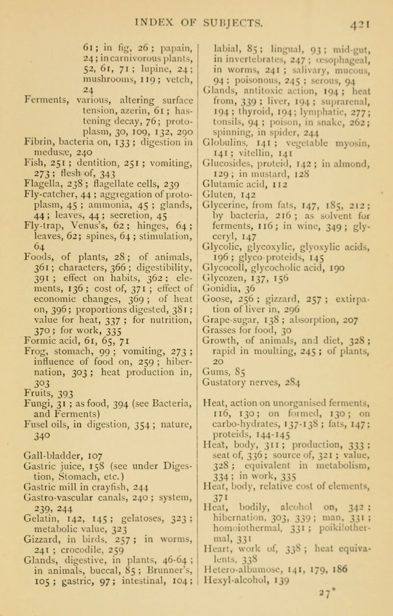 61 ; in fig, 26 ; papain, 24; in carnivorous plants, 52, in, 71 ; lupine, 24 ; mushrooms, 119; vetch, Ferments, various, altering surface tension, azerin, 01 ; has- tening decay, 76; proto- plasm, 30, 109, 132, 290 Fibrin, bacteria on, 133 ; digestion in medusae, 240 Fish, 251 ; dentition, 251 ; vomiting, 273; flesh of, 343 Flagella, 23S ; flagellate cells, 239 Fly-catcher, 44 : aggregation of proto- plasm, 45 ; ammonia, 45 ; glands, 44; leaves, 44; secretion, 45 Fly-trap, Yenus's, 62 ; hinges, 64 ; leaves, 62; spines, 64; stimulation, 64 Foods, of plants, 28; of animals, 361; characters, 366 ; digestibility, 391 ; effect on habits, 362 ; ele- ments, 136; cost of, 371 ; effect of economic changes, 369; of heat on, 396; proportions digested, 3S1 ; value for heat, 337 ; for nutrition, 370; for work, 335 Formic acid, 6l, 65, 71 Frog, stomach, 99 ; vomiting, 273 ; influence of food on, 259 ; hiber- nation, 303 ; heat production in, 303 Fruits, 393 Fungi, 31 ; as food, 394 (see Bacteria, and Ferments) Fusel oils, in digestion, 354 ; nature, 340 Gall-bladder, 107 Gastric juice, 158 (see under Diges- tion, Stomach, etc.) Gastric mill in crayfish, 244 Gastro-vascular canals, 240; system, 239. 244 Gelatin, 142, 145; gelatoses, 323; metabolic value, 323 Gizzard, in birds, 257; in worms, 241 ; crocodile, 259 Glands, digestive, in plants, 46-64 ; in animals, buccal, 85 ; Bruckner's, 105; gastric, 97; intestinal, 104; labial, 85 ; lingual, 93 ; mid-gut, in invertebrates, 217: in worm •, 241 ; salivary, mucou., 94 : poisoi ( Hands, antitoxic a lion, ■ ; . from, ^]<) ; liver, 194 ; 8Upi 101 ; thyroid, [94; lymphal tonsils, <i4 ; poison, in snake, 262; spinning, in spider, 2 \ \ Globulins, 141 ; vegetable myosin, 141 ; vitellin, 141 Glucosides, proteid, 142; in almond, 129 ; in mustard, 128 Glutamic acid, 112 Gluten, 142 Glycerine, from fats, 147, 185, 212: by bacteria, 2l6 ; as solvent for ferments, 116; in wine, 349; gly- eery I, 147 Glycolic, glycoxylic, glyoxylic acids, 196 ; glyco proteids, 145 Glycocoll, glycocholic acid, 190 Glycozen, 137. 156 (ronidia, 36 Goose, 256 ; gizzard, 257 ; extirpa- tion of liver in, 296 Grape-sugar, 1385 absorption, 207 Grasses for food, 30 Growth, of animals, and diet, 328 ; rapid in moulting, 245; of plants, 20 ( Willis, S5 Gustatory nerves, 2^1 Heat, action on unorganised ferments, 116, 130; on formed, 130; on carbo-hydrates, 137-138; fats, 147: proteids, 144-145 Heat, boil\-, 311 ; production, seat of, 336; source of, }2l : value, 328 ; equivalent in metabolism, 334; in work, ;;> Heat, body, relative cost of elements, 37 Heat, bodily, alcohol on, hibernation, 303, 339 ; mat homoiothermal, 331 j ; ikilolher- mal, 331 work of, 33s ; beat equiva- lent Hetero-albumose, 141, 179, >>so Eiexyl-alcohol, 1