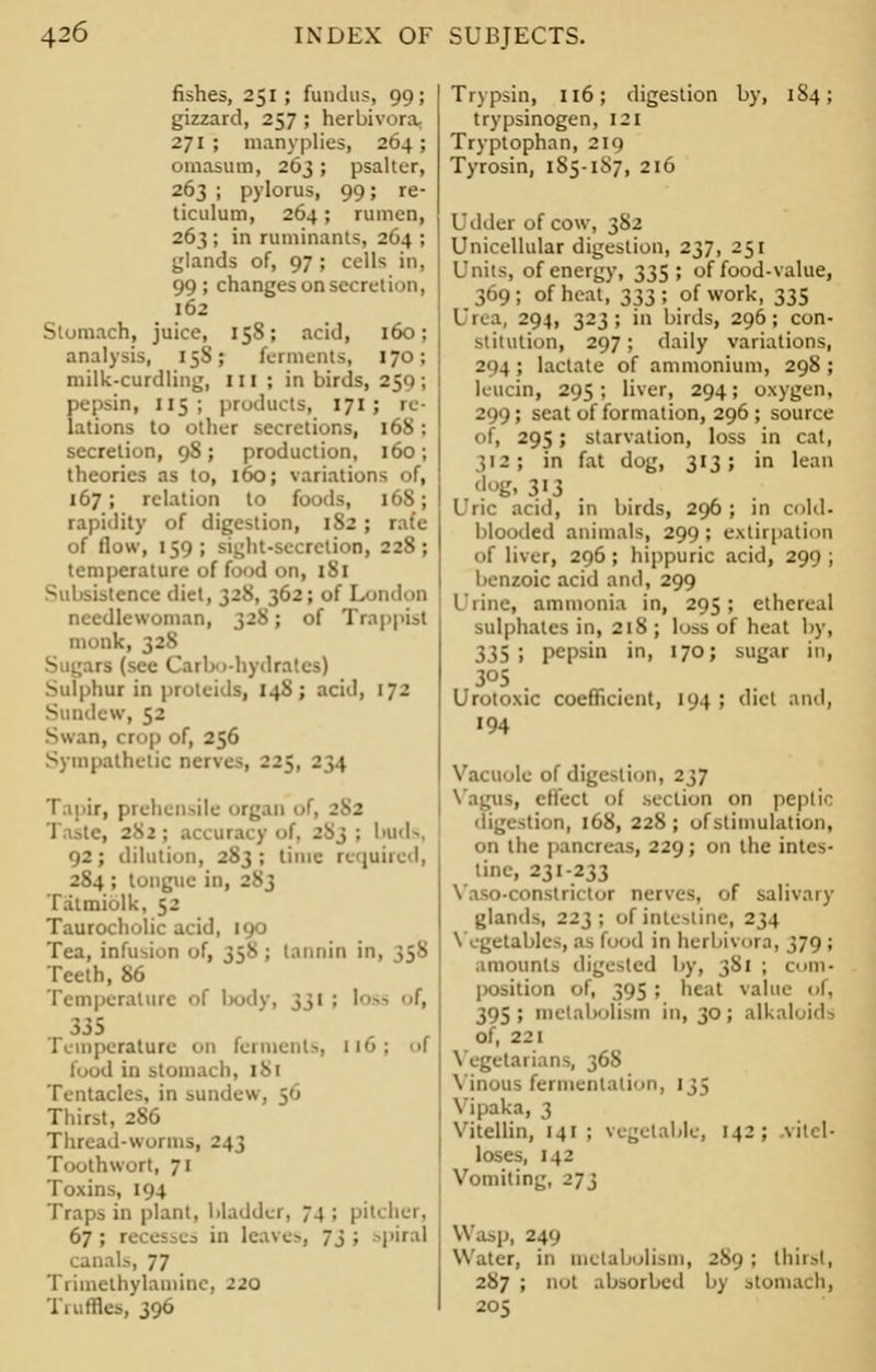 fishes, 251 ; fundus, 99; gizzard, 257 ; herbivora, 271 ; manyplies, 264; omasum, 263; psalter, 263 ; pylorus, 99; re- ticulum, 264; rumen, 263 ; in ruminants, 264 ; glands of, 97 ; cells in, 99; changes on secret i<>n, 162 Stomach, juice, 158; acid, 160; analysis, 15S; ferments, 170; milk-curdling, III; in birds, 259; pepsin, 115; products, 171; 1 lations to other secretions, 168 ; secretion, 98 ; production, 160 ; theories as to, 160; variations of, 167; relation to foods, 16S; rapidity of digestion, 182; rate of flow, 159; sij^ht-sccrelion, 228; temperature of food on, 1S1 Subsistence diet, 328, 362; of London needlewoman, 328; of Trappisl iimn!.. Sugars (see Carbo-hydrates) Sulphur in proteids, 148; acid, 172 Sundew, 52 Swan, cr< >p of, 256 Sympathetic naves, 225, 234 Tapir, prehensile r^.m of, . . il ; accuracy of, 283 ; buds, 92; dilution, 283; time required, 2S4 ; tongue in, Tatmiolk, 52 Taurocholic acid, 190 Tea, infusion of, 35*; tannin i: Teeth, 86 Temperature of body, 331 : loss f, 335 Temperature Oil ferments, 116: f food in stomach, 181 Tentacles, in sundew, 56 Thirst, 2S6 Thread-worms, 243 Toothwort, 71 Toxins, 194 Traps in plant, bladder, 74 ; pit' her, 67 ; recess in leave-, 73 ; spiral canal-. 77 Trimethylamine, -20 Truffles, 396 Trypsin, 116; digestion by, 184; trypsinogen, 121 Tryptophan, 219 Tyrosin, 1S5-1S7, 216 Udder of cow, 382 Unicellular digestion, 237, 251 Units, of energy, 335; of food-value, 369; of heat, 333; of work, 335 Urea, 294, 323; in birds, 296; con- stitution, 297; daily variations, 294; lactate of ammonium, 298; leucin, 295 ; liver, 294; oxygen, 299; seat of formation, 296 ; source of, 295; starvation, loss in cat, 312; in fat dog, 313; in lean dogi 313 l iii- acid, in birds, 296; in cold. blooded animals, 299; extirpation of liver, 296; hippuric acid, 299; benzoic acid and, 299 Urine, ammonia in, 295; ethereal sulphates in, 218 ; loss of heat by, 335; pepsin in, 170; sugar in, 3°5 . Urotoxic coefficient, 104 ; diet and, 194 Vacuole of digestion, 237 Vagus, effect of section on peptic digestion, 168, 228; of stimulation, on the pancreas, 229; on the intes- tine, 231-233 Yaso-constrktor nerves, of salivary glands, 223: of intestine, 234 Vegetables, ;<-1«>> 1 in herbivora, 379 ; amounts digested by, 3S1 ; com- position of, 395; heat value of, 395; metabolism in, 30; alkali ids of, 221 Vegetarians, 368 Vinous fermentation, 135 Vipaka, 3 Vitellin, 141 ; vegetable, 142; vitcl- loses, 142 Vomiting, 273 Was]), 249 Water, in metabolism, 289 ; thirst, 287 ; not absorbed by stomach, 205