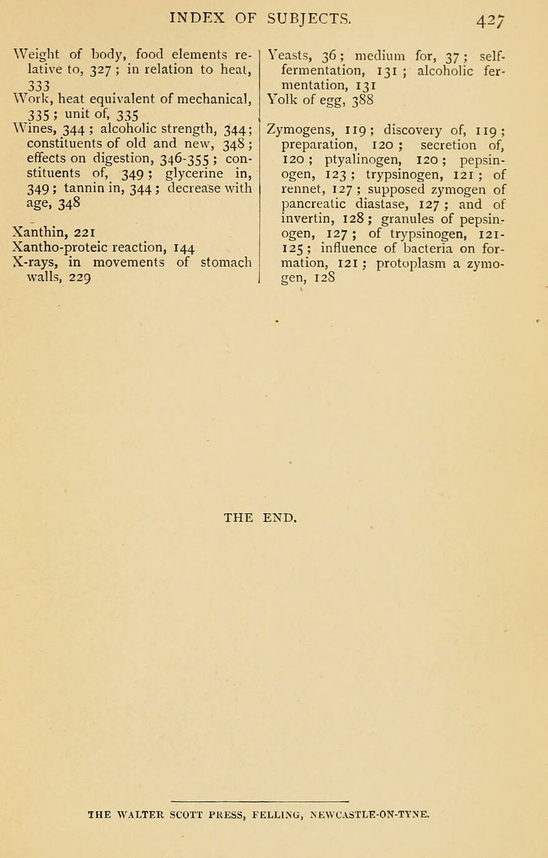 Weight of body, food elements re- lative to, 327; in relation to heat, 333 Work, heat equivalent of mechanical, 335 ; unit of, 335 Wines, 344; alcoholic strength, 344; constituents of old and new, 348 ; effects on digestion, 346-355 ; con- stituents of, 349; glycerine in, 349; tannin in, 344 ; decrease with age, 348 Xanthin, 221 Xantho-proteic reaction, 144 X-rays, in movements of stomach walls, 229 Yeasts, 36; medium for, 37; self- fermentation, 131 ; alcoholic fer- mentation, 131 Yolk of egg, 388 Zymogens, 119; discovery of, 119; preparation, 120 ; secretion of, 120; ptyalinogen, 120; pepsin- ogen, 123 ; trypsinogen, 121 ; of rennet, 127 ; supposed zymogen of pancreatic diastase, 127; and of invertin, 128; granules of pepsin- ogen, 127; of trypsinogen, 121- 125; influence of bacteria on for- mation, 121; protoplasm a zymo- gen, 12S THE END. THE WALTER SCOTT PRESS, FELLING, NEWCASTLE-ON-TYNE.