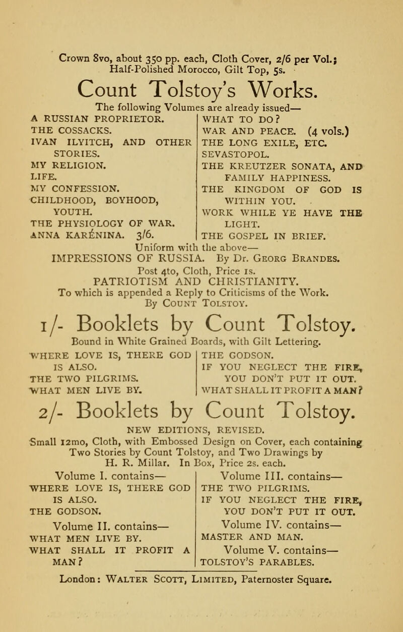 Crown 8vo, about 350 pp. each, Cloth Cover, 2/6 per Vol.; Half-Polished Morocco, Gilt Top, 5s. Count Tolstoy's Works. The following Volumes are already issued— A RUSSIAN PROPRIETOR. THE COSSACKS. IVAN ILVITCH, AND OTHER STORIES. MY RELIGION. LIFE. MY CONFESSION. CHILDHOOD, BOYHOOD, YOUTH. THE PHYSIOLOGY OF WAR. ANNA KARENINA. 3/6. WHAT TO DO? WAR AND PEACE. (4 vols.) THE LONG EXILE, ETC SEVASTOPOL. THE KREUTZER SONATA, AND FAMILY HAPPINESS. THE KINGDOM OF GOD IS WITHIN YOU. ■ WORK WHILE YE HAVE THE LIGHT. THE GOSPEL IN BRIEF. Uniform with the above— IMPRESSIONS OF RUSSIA. By Dr. Georg Brandes. Post 4to, Cloth, Price is. PATRIOTISM AND CHRISTIANITY. To which is appended a Reply to Criticisms of the Work. By Count Tolstoy. 1/- Booklets by Count Tolstoy. Bound in White Grained Boards, with Gilt Lettering. WHERE LOVE IS, THERE GOD IS ALSO. THE TWO PILGRIMS. WHAT MEN LIVE BY. THE GODSON. IF YOU NEGLECT THE FIRE, YOU DON'T PUT IT OUT. WHAT SHALL IT PROFIT A MAN? 2/- Booklets by Count Tolstoy. NEW EDITIONS, REVISED. Small l2mo, Cloth, with Embossed Design on Cover, each containing Two Stories by Count Tolstoy, and Two Drawings by H. R. Millar. In Box, Price 2s. each. Volume III. contains— THE TWO PILGRIMS. IF YOU NEGLECT THE FIRE, YOU DON'T PUT IT OUT. Volume IV. contains— MASTER AND MAN. Volume V. contains— TOLSTOY'S PARABLES. Volume I. contains— WHERE LOVE IS, THERE GOD IS ALSO. THE GODSON. Volume II. contains— WHAT MEN LIVE BY. WHAT SHALL IT PROFIT A MAN?