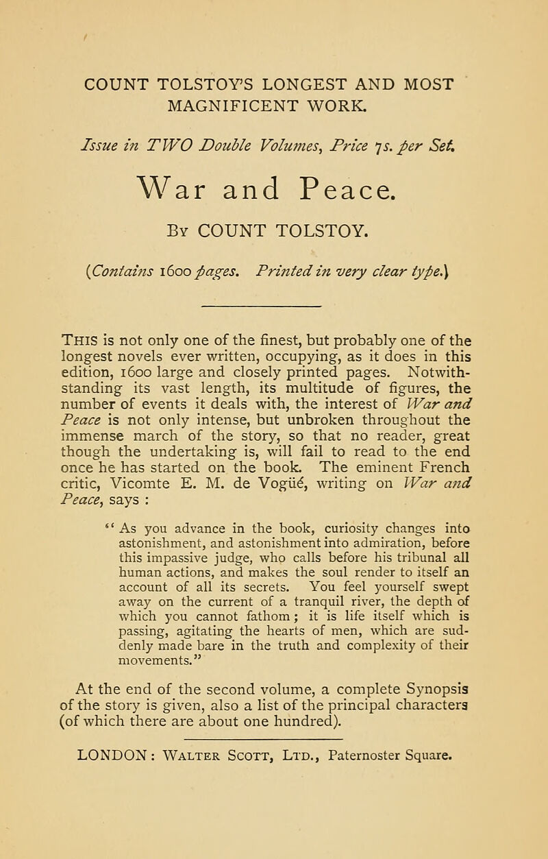 COUNT TOLSTOY'S LONGEST AND MOST MAGNIFICENT WORK. Issue in TWO Double Volumes, Price is. per Set. War and Peace. By COUNT TOLSTOY. {Contains 1600 pages. Printed in very clear type.) This is not only one of the finest, but probably one of the longest novels ever written, occupying, as it does in this edition, 1600 large and closely printed pages. Notwith- standing its vast length, its multitude of figures, the number of events it deals with, the interest of War and Peace is not only intense, but unbroken throughout the immense march of the story, so that no reader, great though the undertaking is, will fail to read to the end once he has started on the book. The eminent French critic, Vicomte E. M. de Vogue, writing on War and Peace, says :  As you advance in the book, curiosity changes into astonishment, and astonishment into admiration, before this impassive judge, who calls before his tribunal all human actions, and makes the soul render to itself an account of all its secrets. You feel yourself swept away on the current of a tranquil river, the depth of which you cannot fathom; it is life itself which is passing, agitating the hearts of men, which are sud- denly made bare in the truth and complexity of their movements. At the end of the second volume, a complete Synopsis of the story is given, also a list of the principal characters (of which there are about one hundred).