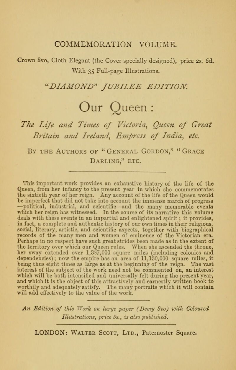 COMMEMORATION VOLUME. Crown 8vo, Cloth Elegant (the Cover specially designed), price 2s. 6d, With 35 Full-page Illustrations. DIAMOND JUBILEE EDITION. Our Oueen : The Life and Times of Victoria, Queen of Great Britain and Ireland, Empress of India, etc. By the Authors of General Gordon, Grace Darling, etc. This important work provides an exhaustive history of the life of the Queen, from her infancy to the present year in which she commemorates the sixtieth year of her reign. Any account of the life of the Queen would be imperfect that did not take into account the immense march of progress —political, industrial, and scientific—and the many memorable events which her reign lias witnessed. In the course of its narrative this volume deals with these events in an impartial and enlightened spirit; it provides, in fact, a complete and authentic history of our own times in their religious, social, literary, artistic, and scientific aspects, together with biographical records of the many men and women of eminence of the Victorian era. Perhaps in no respect have such great strides been made as in the extent of the territory over which our Queen rules. When she ascended the throne, her sway extended over 1,357,000 square miles (including colonies and dependencies); now the empire has an area of 11,1,30,000 square miles, it being thus eight times as large as at the beginning of the reign. The vast interest of the subject of the work need not be commented on, an interest which will be both intensified and universally felt during the present year, and which it is the object of this attractively and earnestly written book to worthily and adequately satisfy. The many portraits which it will contain will add effectively to the value of the work. An Edition of this Work on large paper (Demy Svo) with Coloured Illustrations, price 5s., is also published.