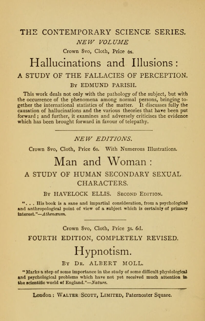 THE CONTEMPORARY SCIENCE SERIES. NEW VOLUME Crown 8vo, Cloth, Price 6s. Hallucinations and Illusions : A STUDY OF THE FALLACIES OF PERCEPTION. By EDMUND PARISH. This work deals not only with the pathology of the subject, but with the occurrence of the phenomena among normal persons, bringing to- gether the international statistics of the matter. It discusses fully the causation of hallucinations and the various theories that hare been put forward ; and further, it examines and adversely criticises the evidence which has been brought forward in favour of telepathy. NEW EDITIONS. Crown 8vo, Cloth, Price 6s. With Numerous Illustrations. Man and Woman : A STUDY OF HUMAN SECONDARY SEXUAL CHARACTERS. By IIAVELOCK ELLIS. Second Edition. ... His book is a sane and impartial consideration, from a psychological and anthropological point of view of a subject which is certainly of primary Interest.—Athenaeum. Crown 8vo, Cloth, Price 3s. 6d. FOURTH EDITION, COMPLETELY REVISED. Hypnotism. By Dr. ALBERT MOLL.  Marks a step of some importance in the study of some difficult physiological and psychological problems which have not yet received much attention in the scientific world ef England.—Sature.