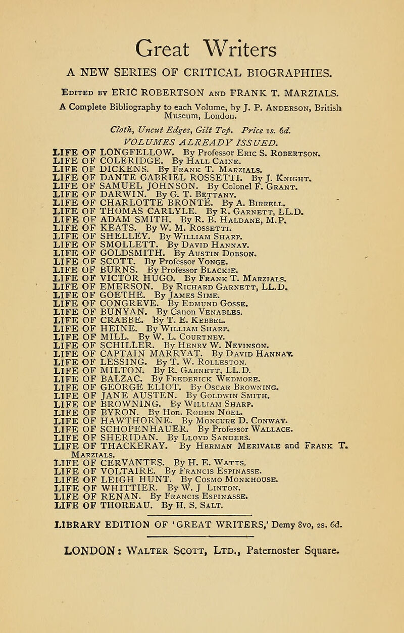 Great Writers A NEW SERIES OF CRITICAL BIOGRAPHIES. Edited by ERIC ROBERTSON and FRANK T. MARZIALS. A Complete Bibliography to each Volume, by J. P. Anderson, British Museum, London. Cloth, Uncut Edges, Gilt Top. Price is. 6d. VOLUMES ALREADY ISSUED. LIFE OF LONGFELLOW. By Professor Eric S. Robertson. LIFE OF COLERIDGE. By Hall Caine. LIFE OF DICKENS. By Frank T. Marzials. LIFE OF DANTE GABRIEL ROSSETTI. By T. Knight. LIFE OF SAMUEL JOHNSON. By Colonel F. Grant. LIFE OF DARWIN. By G. T. Bettany. LIFE OF CHARLOTTE BRONTE. By A. Birrell. LIFE OF THOMAS CARLYLE. By R. Garnett, LL.D. LIFE OF ADAM SMITH. By R. B. Haldane, M.P. LIFE OF KEATS. By W. M. Rossetti. LIFE OF SHELLEY. By William Sharp. LIFE OF SMOLLETT. By David Hannay. LIFE OF GOLDSMITH. By Austin Dobson. LIFE OF SCOTT. By Professor Yonge. LIFE OF BURNS. By Professor Blackie. LIFE OF VICTOR HUGO. By Frank T. Marzials. LIFE OF EMERSON. By Richard Garnett, LL.D. LIFE OF GOETHE. By James Sime. LIFE OF CONGREVE. By Edmund Gosse. LIFE OF BUNYAN. By Canon Venables. LIFE OF CRABBE. By T. E. Kebbel. LIFE OF HEINE. By William Sharp. LIFE OF MILL. By W. L. Courtney. LIFE OF SCHILLER. By Henry W. Nevinson. LIFE OF CAPTAIN MARRY AT. By David Hannay. LIFE OF LESSING. By T. W. Rolleston. LIFE OF MILTON. By R. Garnett, LL.D. LIFE OF BALZAC. By Frederick Wedmore. LIFE OF GEORGE ELIOT. By Oscar Browning. LIFE OF JANE AUSTEN. By Goldwin Smith. LIFE OF BROWNING. By William Sharp. LIFE OF BYRON. By Hon. Roden Noel. LIFE OF HAWTHORNE. By Moncure D. Conway. LIFE OF SCHOPENHAUER. By Professor Wallace. LIFE OF SHERIDAN. By Lloyd Sanders. LIFE OF THACKERAY. By Herman Merivale and Frank T. Marzials. LIFE OF CERVANTES. By H. E. Watts. LIFE OF VOLTAIRE. By Francis Espinasse. LIFE OF LEIGH HUNT. By Cosmo Monkhouse. LIFE OF WHITTIER. By W. J Linton. LIFE OF RENAN. By Francis Espinasse. LIFE OF THOREAU. By H. S. Salt. LIBRARY EDITION OF ' GREAT WRITERS,' Demy 8vo, zs. 6d.