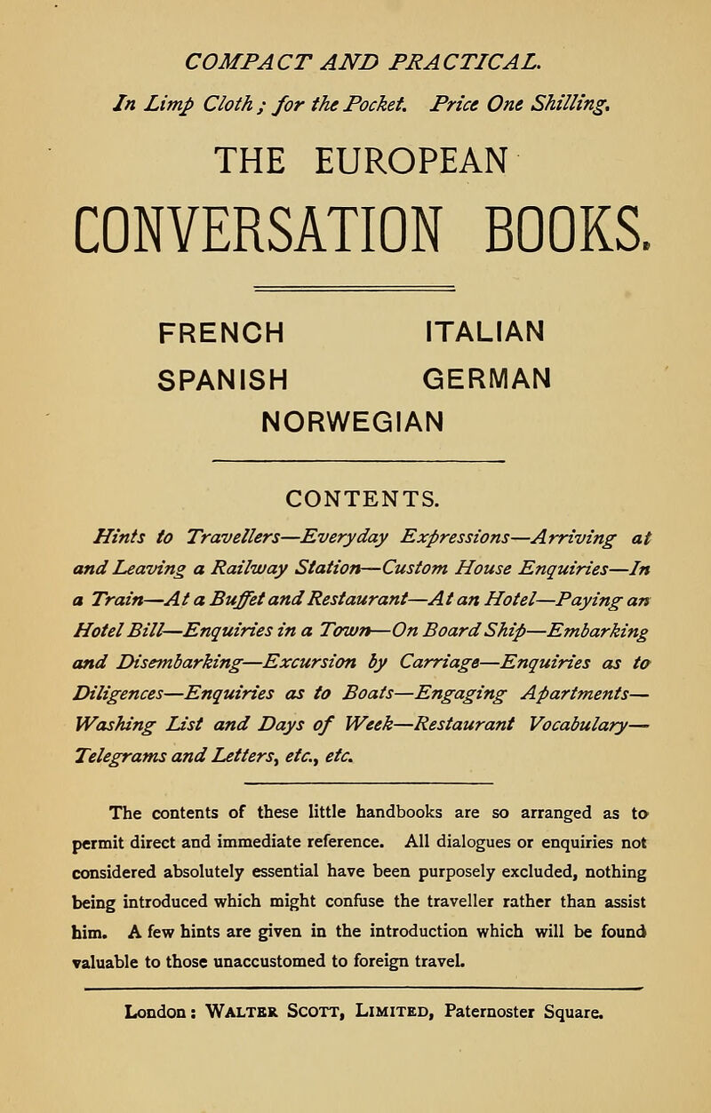 COMPACT AND PRACTICAL. In Limp Cloth; for the Pocket. Price One Shilling. THE EUROPEAN CONVERSATION BOOKS. FRENCH ITALIAN SPANISH GERMAN NORWEGIAN CONTENTS. Hints to Travellers—Everyday Expressions—Arriving at and Leaving a Railway Station—Custom House Enquiries—In a Train—At a Buffet and Restaurant—At an Hotel—Paying an Hotel Bill—Enquiries in a Town—On Board Ship—Embarking and Disembarking—Excursion by Carriage—Enquiries as to Diligences—Enquiries as to Boats—Engaging Apartments— Washing List and Days of Week—Restaurant Vocabulary— Telegrams and Letters^ etc., etc. The contents of these little handbooks are so arranged as to permit direct and immediate reference. All dialogues or enquiries not considered absolutely essential have been purposely excluded, nothing being introduced which might confuse the traveller rather than assist him. A few hints are given in the introduction which will be found valuable to those unaccustomed to foreign travel.