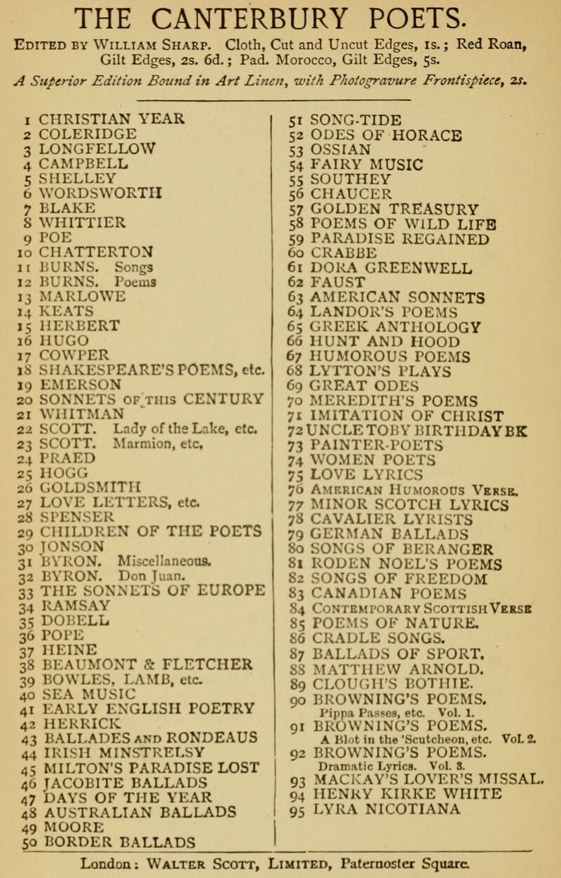 THE CANTERBURY POETS. Edited by William Sharp. Cloth, Cut and Uncut Edges, is.; Red Roan, Gilt Edges, 2s. 6d.; Pad. Morocco, Gilt Edges, 5s. A Superior Edition Bound in Art Linen, with Phot op-amire Frontispiece, 2s. CHRISTIAN YEAR COLERIDGE LONGFELLOW CAMPBELL SHELLEY WORDSWORTH BLAKE S WHITTIER 9 POE 10 CHATTERTON ir BURNS. Songs 12 BURNS. Poems 13 MARLOWE 14 KEATS 15 HERBERT 16 HUGO 17 COWPER 18 SHAKESPEARE'S POEMS, etc. 19 EMERSON 20 SONNETS of this CENTURY 21 WHITMAN 22 SCOTT. Lady of the Lake, etc. 23 SCOTT. Marmion, etc. 24 PRAED 25 HOGG 26 GOLDSMITH 27 LOVE LETTERS, etc. 28 SPENSER 29 CHILDREN OF THE POETS 30 10NSON 31 BYRON. Miscellaneous. 32 BYRON. Don 1 33 THE SONNETS OF EUROPE 34 RAMSAY 35 DOBELL 36 POPE 37 HEINE 38 BEAUMONT S FLETCHER 39 BOWLES, LAMB, etc. 40 SEA MUSIC 41 EARLY ENGLISH POETRY 42 HERRICK 43 BALLADES and RONDEAUS 44 IRISH MINSTRELSY 45 MILTON'S PARADISE LOST 46 JACOBITE BALLADS 47 DAYS OF THE YEAR 48 AUSTRALIAN BALLADS 49 MOORE 50 BORDER BALLADS 51 SONG-TIDE 52 ODES OF HORACE 53 OSSIAN 54 FAIRY MUSIC 55 SOUTHEY 56 CHAUCER 57 GOLDEN TREASURY 58 POEMS OF WILD LIFE 59 PARADISE REGAINED 60 CRABBE 61 DORA GREENWELL 62 FAUST 63 AMERICAN SONNETS 64 LANDOR'S POEMS 65 GREEK. ANTHOLOGY 66 HUNT AND HOOD 67 HUMOROUS POEMS 68 LYTTON'S PLAYS 69 GREAT ODES 70 MEREDITH'S POEMS 71 IMITATION OF CHRIST 72UNCLETOBY UIRTHDAYBK 73 PAINTER-POETS 74 WOMEN POETS 75 LOVE LYRICS 70 Amf.rican Humorous Verse. 77 MINOR SCOTCH LYRICS 78 CAVALIER LYRISTS 79 GERMAN BALLADS 80 SONGS OF BERANGER 81 RODEN NOEL'S POEMS 82 SONGS OF FREEDOM 83 CANADIAN POEMS 84 Contemporary Scottish Verse 85 POEMS OF NATURE. 86 CRADLE SONGS. 87 BALLADS OF SPORT. [ATTHEW ARNOLD. 89 CLOUCH'S BOTHIE. 90 BROWNING'S POEMS. PlpjM Passes, etc. Vol. 1. 91 BROWNING'S POEMS. A Hl.it in the 'Scutcheon, etc. VoL 2. 92 BROWNING'S POEMS. Dramatic Lyrics. Vol. 3. 93 MACKAY'S LOVER'S MTSSAL. 94 HENRY KIRKE WHITE 95 LYRA NICOTIANA