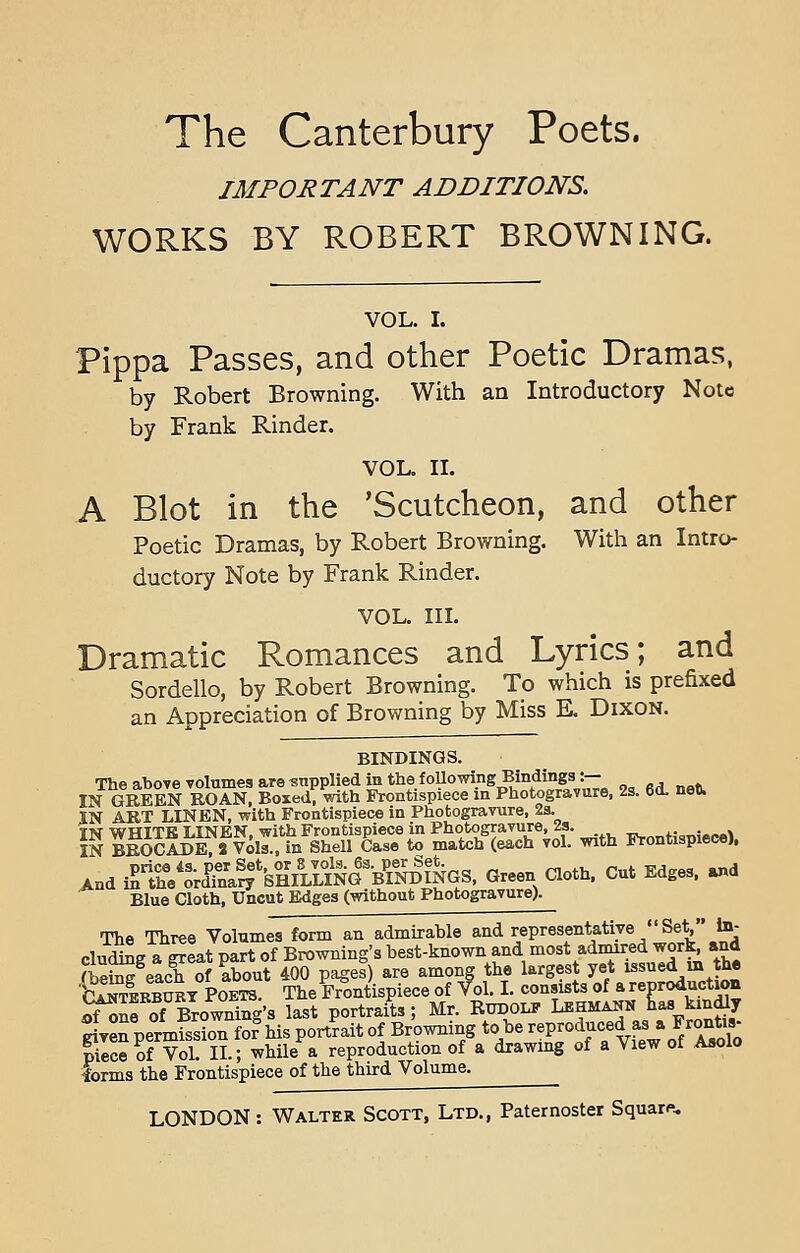 IMPORTANT ADDITIONS. WORKS BY ROBERT BROWNING. VOL. I. Pippa Passes, and other Poetic Dramas, by Robert Browning. With an Introductory Note by Frank Rinder. VOL. II. A Blot in the 'Scutcheon, and other Poetic Dramas, by Robert Browning. With an Intro- ductory Note by Frank Rinder. VOL. III. Dramatic Romances and Lyrics; and Sordello, by Robert Browning. To which is prefixed an Appreciation of Browning by Miss E. Dixon. BINDINGS. The above volumes are supplied in thefollowingBindings\\— IN GREEN BO AN, Boxed, with Frontispiece in Photogravure, 2s. 6<L net). IN ART LINEN, with Frontispiece in Photogravure, 2a. In ?Sa^J^t,^KS Sfi?^* with Frontispiece), And ^'^SSg'&SaffiQ^riS^aS. Green Oath. Cut Edges, and Blue Cloth, Uncut Edges (without Photogravure). The Three Volumes form an admirable and representative  Set In- cluding a great part of Browning's best-known and mosTadmired^ work and (being each of about 400 pages) are among the largest yet issued in the Stekbubt Poetb. The Frontispiece of f ol. I. consists of a reproduction tfSJ of Browning's last portraits; Mr. Rudolf Lehmann has, kindly Sven permission for his portrait of Browning to be reproduced as a Frontis- BSSvSn.; while a reproduction of a drawing of a View of Asolo forms the Frontispiece of the third Volume.