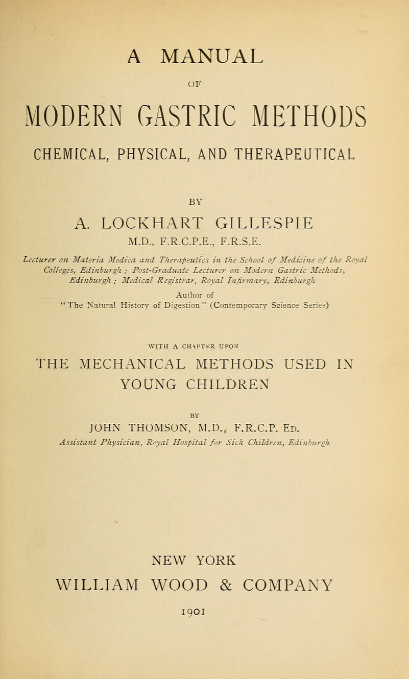 OF MODERN GASTRIC METHODS CHEMICAL, PHYSICAL, AND THERAPEUTICAL BV A. LOCKHART GILLESPIE M.D., F.R.C.P.E., F.R.S.E. Lecturer on Materia Medica and Therapeutics in the School of Medicine of the Royal Colleges, Edinburgh ; Post-Graduate Lecturer on Modern Gastric Methods, Edinburgh ; Medical Registrar, Royal Infirmary, Edinburgh Author of The Natural History of Digestion (Contemporary Science Series) WITH A CHAPTER UPON' THE MECHANICAL METHODS USED IN YOUNG CHILDREN JOHN THOMSON, M.D., F.R.C.P. Ed. Assistant Physicia7z, Royal Hospital for Sick Children, Edinburgh NEW YORK WILLIAM WOOD & COMPANY 1901