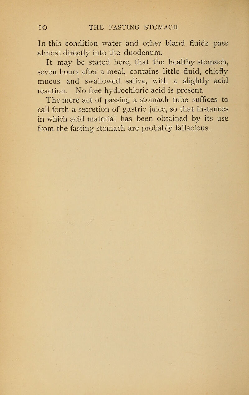 lO THE FASTING STOMACH In this condition water and other bland fluids pass almost directly into the duodenum. It may be stated here, that the healthy stomach, seven hours after a meal, contains little fluid, chiefly mucus and swallowed saliva, with a slightly acid reaction. No free hydrochloric acid is present. The mere act of passing a stomach tube suffices to call forth a secretion of gastric juice, so that instances in which acid material has been obtained by its use from the fasting stomach are probably fallacious.