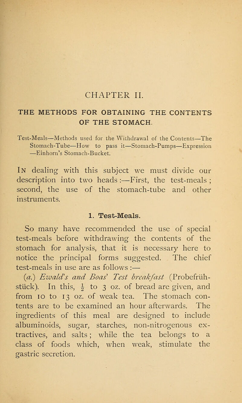 THE METHODS FOR OBTAINING THE CONTENTS OF THE STOMACH. Test-Meals—Methods used for the Withdrawal of the Contents—The Stomach-Tube—How to pass it—Stomach-Pumps—Expression —Einhorn's Stomach-Bucket. In dealing with this subject we must divide our description into two heads :—First, the test-meals ; second, the use of the stomach-tube and other instruments. 1. Test-Meals. So many have recommended the use of special test-meals before withdrawing the contents of the stomach for analysis, that it is necessary here to notice the principal forms suggested. The chief test-meals in use are as follows :— («.) Ezuald's and Boas' Test breakfast (Probefriih- stuck). In this, | to 3 oz. of bread are given, and from 10 to 13 oz. of weak tea. The stomach con- tents are to be examined an hour afterwards. The ingredients of this meal are designed to include albuminoids, sugar, starches, non-nitrogenous ex- tractives, and salts; while the tea belongs to a class of foods which, when weak, stimulate the gastric secretion.