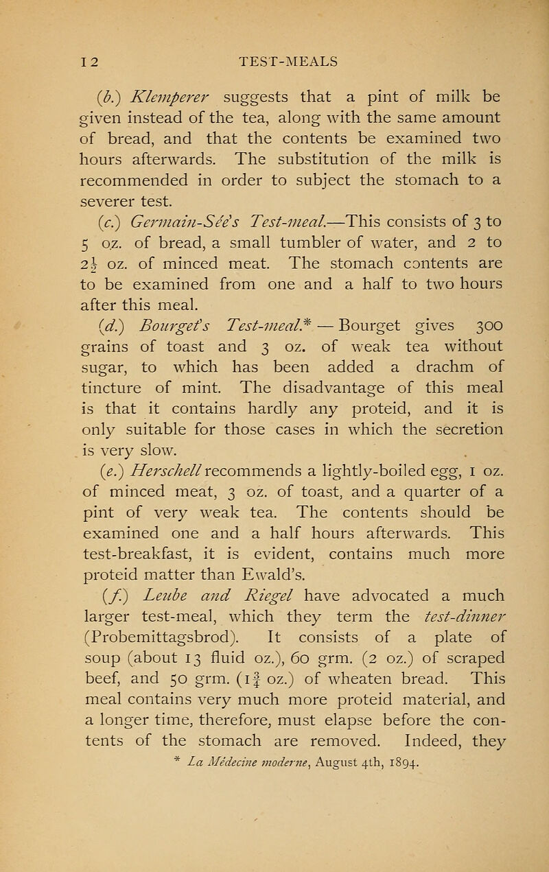 {b.) Klemperer suggests that a pint of milk be given instead of the tea, along with the same amount of bread, and that the contents be examined two hours afterwards. The substitution of the milk is recommended in order to subject the stomach to a severer test. (^.) Germain-See's Test-meal.—This consists of 3 to 5 o.z. of bread, a small tumbler of water, and 2 to 2\ oz. of minced meat. The stomach contents are to be examined from one and a half to two hours after this meal. (^.) Bourgefs Test-meal.^ — Bourget gives 300 grains of toast and 3 oz. of weak tea without sugar, to which has been added a drachm of tincture of mint. The disadvantage of this meal is that it contains hardly any proteid, and it is only suitable for those cases in which the secretion is very slow. (^.) //^rj-^/^^/Zrecommends a lightly-boiled Qgg, i oz. of minced meat, 3 oz. of toast, and a quarter of a pint of very weak tea. The contents should be examined one and a half hours afterwards. This test-breakfast, it is evident, contains much more proteid matter than Ewald's. (/;) Leiibe and Riegel have advocated a much larger test-meal, which they term the test-dinner (Probemittagsbrod). It consists of a plate of soup (about 13 fluid oz.), 60 grm. (2 oz.) of scraped beef, and 50 grm. (if oz.) of wheaten bread. This meal contains very much more proteid material, and a longer time, therefore, must elapse before the con- tents of the stomach are removed. Indeed, they * La Medecine moderne^ August 4th, 1894.