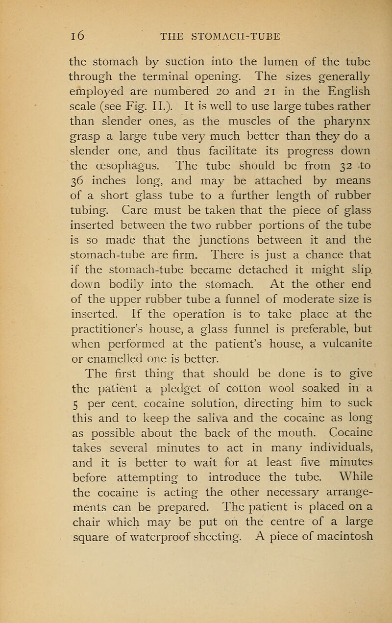 the stomach by suction into the lumen of the tube through the terminal opening. The sizes generally employed are numbered 20 and 21 in the English scale (see Fig. II.). It is well to use large tubes rather than slender ones, as the muscles of the pharynx grasp a large tube very much better than they do a slender one, and thus facilitate its progress down the oesophagus. The tube should be from 32 to 36 inches long, and may be attached by means of a short glass tube to a further length of rubber tubing. Care must be taken that the piece of glass inserted between the two rubber portions of the tube is so made that the junctions between it and the stomach-tube are firm. There is just a chance that if the stomach-tube became detached it might slip, down bodily into the stomach. At the other end of the upper rubber tube a funnel of moderate size is inserted. If the operation is to take place at the practitioner's house, a glass funnel is preferable, but when performed at the patient's house, a vulcanite or enamelled one is better. The first thing that should be done is to give the patient a pledget of cotton wool soaked in a 5 per cent, cocaine solution, directing him to suck this and to keep the saliva and the cocaine as long as possible about the back of the mouth. Cocaine takes several minutes to act in many individuals, and it is better to wait for at least five minutes before attempting to introduce the tube. While the cocaine is acting the other necessary arrange- ments can be prepared. The patient is placed on a chair which may be put on the centre of a large square of waterproof sheeting. A piece of macintosh