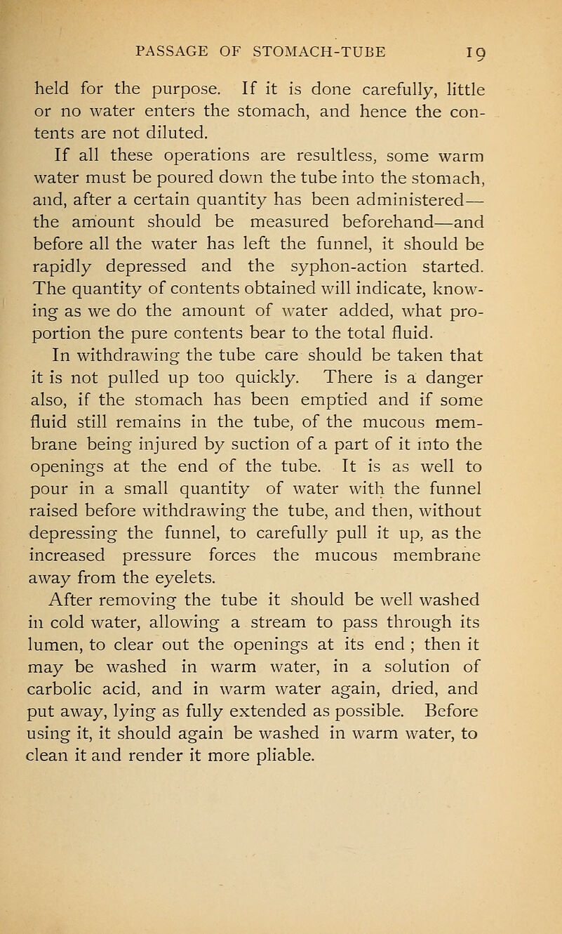 held for the purpose. If it is done carefully, little or no water enters the stomach, and hence the con- tents are not diluted. If all these operations are resultless, some warm water must be poured down the tube into the stomach, and, after a certain quantity has been administered— the arriount should be measured beforehand—and before all the water has left the funnel, it should be rapidly depressed and the syphon-action started. The quantity of contents obtained will indicate, know- ing as we do the amount of water added, what pro- portion the pure contents bear to the total fluid. In withdrawing the tube care should be taken that it is not pulled up too quickly. There is a danger also, if the stomach has been emptied and if some fluid still remains in the tube, of the mucous mem- brane being injured by suction of a part of it into the openings at the end of the tube. It is as well to pour in a small quantity of water with the funnel raised before withdrawing the tube, and then, without depressing the funnel, to carefully pull it up, as the increased pressure forces the mucous membrane away from the eyelets. After removing the tube it should be well washed in cold water, allowing a stream to pass through its lumen, to clear out the openings at its end ; then it may be washed in warm water, in a solution of carbolic acid, and in warm water again, dried, and put away, lying as fully extended as possible. Before using it, it should again be washed in warm water, to clean it and render it more pliable.