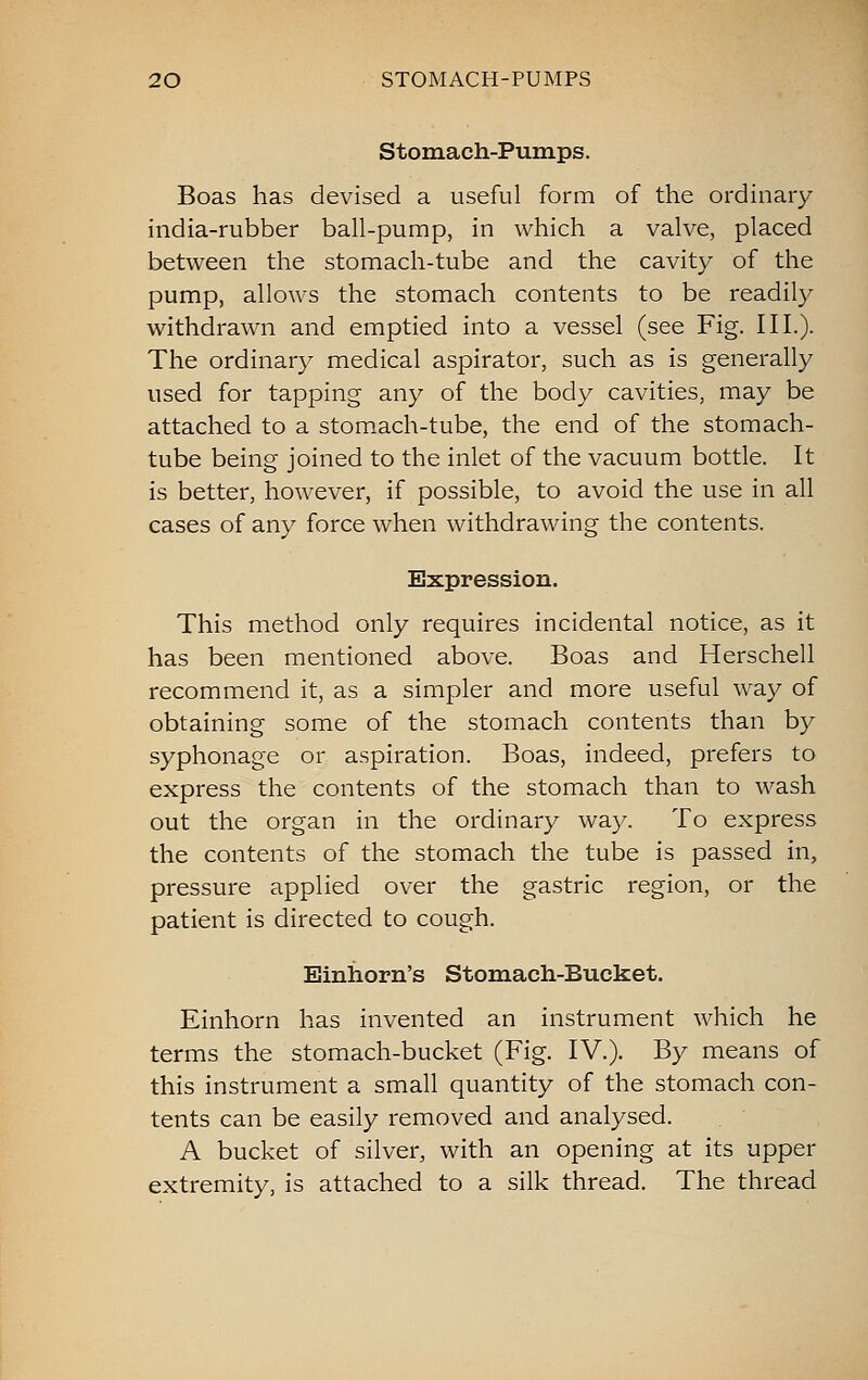 Stomach-Pumps. Boas has devised a useful form of the ordinary india-rubber ball-pump, in which a valve, placed between the stomach-tube and the cavity of the pump, allows the stomach contents to be readily withdrawn and emptied into a vessel (see Fig. III.). The ordinary medical aspirator, such as is generally used for tapping any of the body cavities, may be attached to a stomach-tube, the end of the stomach- tube being joined to the inlet of the vacuum bottle. It is better, however, if possible, to avoid the use in all cases of any force when withdrawing the contents. Expression. This method only requires incidental notice, as it has been mentioned above. Boas and Herschell recommend it, as a simpler and more useful way of obtaining some of the stomach contents than by syphonage or aspiration. Boas, indeed, prefers to express the contents of the stomach than to wash out the organ in the ordinary way. To express the contents of the stomach the tube is passed in, pressure applied over the gastric region, or the patient is directed to cough. Einiiorn's Stomach-Bucket. Einhorn has invented an instrument which he terms the stomach-bucket (Fig. IV.). By means of this instrument a small quantity of the stomach con- tents can be easily removed and analysed. A bucket of silver, with an opening at its upper extremity, is attached to a silk thread. The thread