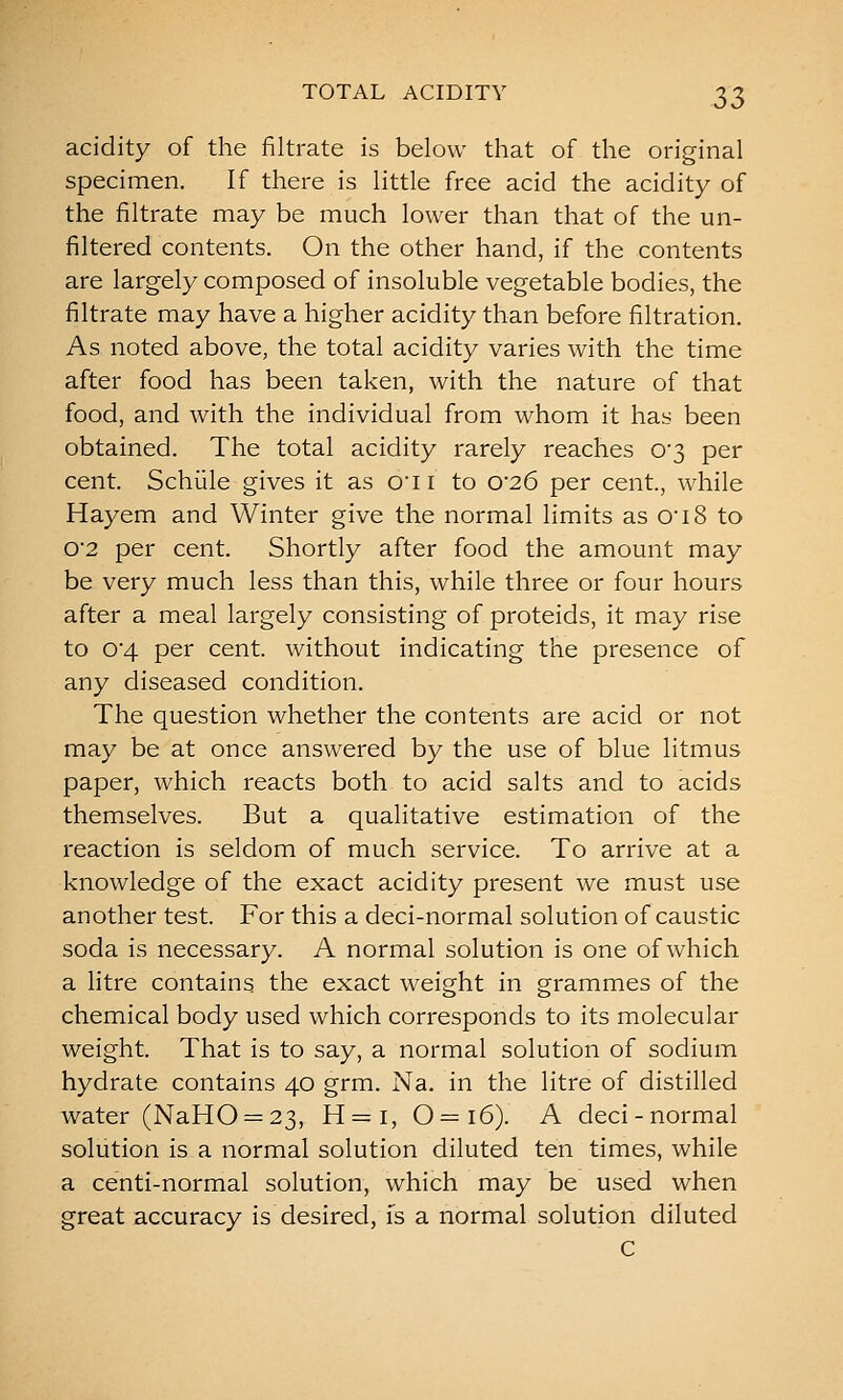 acidity of the filtrate is below that of the original specimen. If there is little free acid the acidity of the filtrate may be much lower than that of the un- filtered contents. On the other hand, if the contents are largely composed of insoluble vegetable bodies, the filtrate may have a higher acidity than before filtration. As noted above, the total acidity varies with the time after food has been taken, with the nature of that food, and with the individual from whom it has been obtained. The total acidity rarely reaches 0'3 per cent. Schiile gives it as O'li to 026 per cent., while Hayem and Winter give the normal limits as 0i8 to 0'2 per cent. Shortly after food the amount may be very much less than this, while three or four hours after a meal largely consisting of proteids, it may rise to 04 per cent, without indicating the presence of any diseased condition. The question whether the contents are acid or not may be at once answered by the use of blue litmus paper, which reacts both to acid salts and to acids themselves. But a qualitative estimation of the reaction is seldom of much service. To arrive at a knowledge of the exact acidity present we must use another test. For this a deci-normal solution of caustic soda is necessary. A normal solution is one of which a litre contains the exact weight in grammes of the chemical body used which corresponds to its molecular weight. That is to say, a normal solution of sodium hydrate contains 40 grm. Na. in the litre of distilled water (NaHO = 23, H = i, 0—16). A deci-normal solution is a normal solution diluted ten times, while a centi-normal solution, which may be used when great accuracy is desired, fs a normal solution diluted C