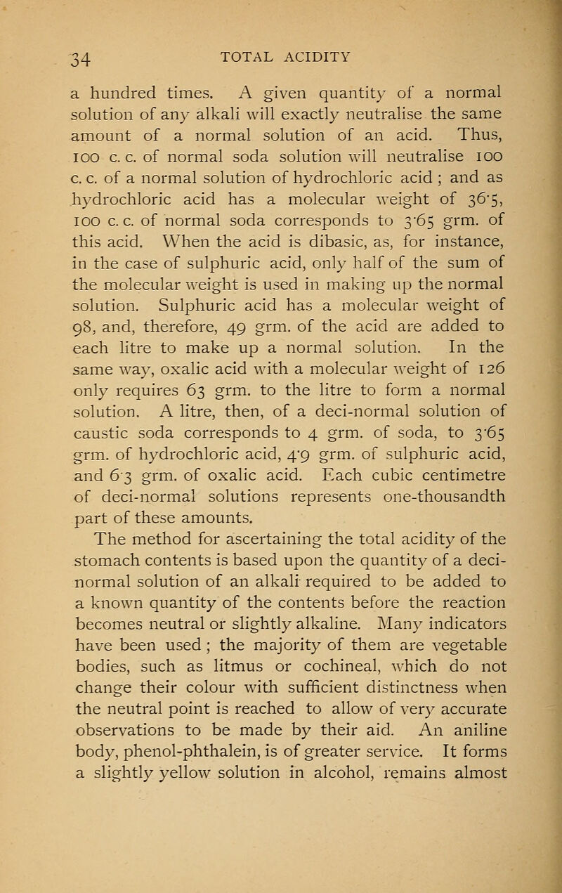a hundred times. A given quantity of a normal solution of any alkali will exactly neutralise the same amount of a normal solution of an acid. Thus, lOO c. c. of normal soda solution will neutralise lOO c. c. of a normal solution of hydrochloric acid ; and as hydrochloric acid has a molecular weight of 36'5, lOO c. c. of normal soda corresponds to 365 grm. of this acid. When the acid is dibasic, as, for instance, in the case of sulphuric acid, only half of the sum of the molecular weight is used in making up the normal solution. Sulphuric acid has a molecular weight of 98, and, therefore, 49 grm. of the acid are added to each litre to make up a normal solution. In the same way, oxalic acid with a molecular weight of 126 only requires 63 grm. to the litre to form a normal solution. A litre, then, of a deci-normal solution of caustic soda corresponds to 4 grm. of soda, to y6$ grm. of hydrochloric acid, 4*9 grm. of sulphuric acid, and 63 grm. of oxalic acid. Each cubic centimetre of deci-normal solutions represents one-thousandth part of these amounts. The method for ascertaining the total acidity of the stomach contents is based upon the quantity of a deci- normal solution of an alkali required to be added to a known quantity of the contents before the reaction becomes neutral or slightly alkaline. Many indicators have been used; the majority of them are vegetable bodies, such as litmus or cochineal, which do not change their colour with sufficient distinctness when the neutral point is reached to allow of very accurate observations to be made by their aid. An aniline body, phenol-phthalein, is of greater service. It forms a slightly yellow solution in alcohol, remains almost