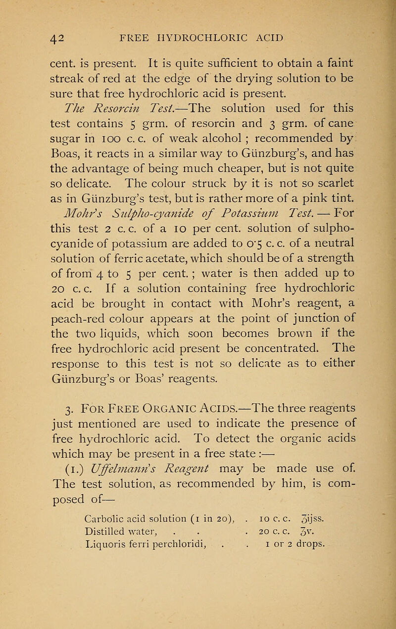 cent, is present. It is quite sufficient to obtain a faint streak of red at the edge of the drying solution to be sure that free hydrochloric acid is present. The Resorcin Test.—The solution used for this test contains 5 grm. of resorcin and 3 grm. of cane sugar in 100 c. c. of weak alcohol ; recommended by Boas, it reacts in a similar way to Gunzburg's, and has the advantage of being much cheaper, but is not quite so delicate. The colour struck by it is not so scarlet as in Gunzburg's test, but is rather more of a pink tint. Mohrs S2ilpho-cyanide of Potassmin Test. — For this test 2 c. c. of a 10 per cent, solution of sulpho- cyanide of potassium are added to 0'5 c. c. of a neutral solution of ferric acetate, which should be of a strength of from 4 to 5 per cent. ; water is then added up to 20 c. c. If a solution containing free hydrochloric acid be brought in contact with Mohr's reagent, a peach-red colour appears at the point of junction of the two liquids, which soon becomes brown if the free hydrochloric acid present be concentrated. The response to this test is not so delicate as to either Gunzburg's or Boas' reagents. 3. For Free Organic Acids.—The three reagents just mentioned are used to indicate the presence of free hydrochloric acid. To detect the organic acids which may be present in a free state:— (i.) Uffelnianns Reagent may be made use of The test solution, as recommended by him, is com- posed of— Carbolic acid solution (i in 20), . 10 c. c. 3'jss. Distilled ^Yater, . . . 20 c. c. 1,\\ Liquoris ferri perchloridi, . . i or 2 drops.